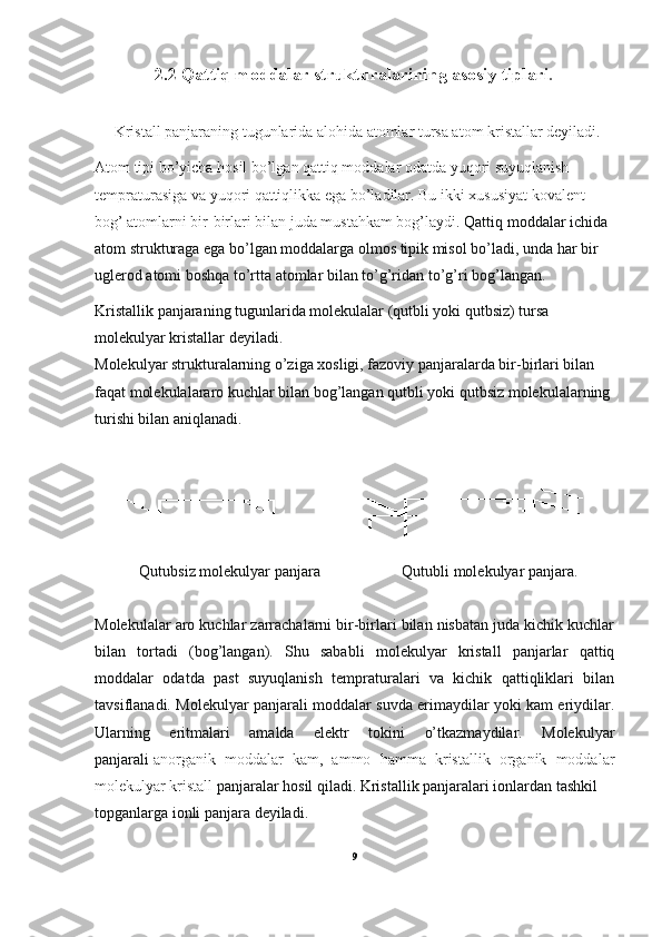 2.2 Qattiq moddalar strukturalarining asosiy tiplari .
     Kristall panjaraning tugunlarida alohida atomlar tursa atom kristallar deyiladi.
Atom tipi bo’yicha hosil bo’lgan qattiq moddalar odatda yuqori suyuqlanish 
tempraturasiga va yuqori qattiqlikka ega bo’ladilar. Bu ikki xususiyat kovalent 
bog’ atomlarni bir-birlari bilan juda mustahkam bog’laydi.  Qattiq moddalar ichida 
atom strukturaga ega bo’lgan moddalarga olmos tipik misol bo’ladi, unda har bir 
uglerod atomi boshqa to’rtta atomlar bilan to’g’ridan to’g’ri bog’langan.
Kristallik panjaraning tugunlarida molekulalar (qutbli yoki qutbsiz) tursa 
molekulyar kristallar deyiladi.
Molekulyar strukturalarning o’ziga xosligi, fazoviy panjaralarda bir-birlari bilan 
faqat molekulalararo kuchlar bilan bog’langan qutbli yoki qutbsiz molekulalarning 
turishi bilan aniqlanadi.
  Qutubsiz molekulyar panjara                     Qutubli molekulyar panjara.
Molekulalar aro kuchlar zarrachalarni bir-birlari bilan nisbatan juda kichik kuchlar
bilan   tortadi   (bog’langan).   Shu   sababli   molekulyar   kristall   panjarlar   qattiq
moddalar   odatda   past   suyuqlanish   tempraturalari   va   kichik   qattiqliklari   bilan
tavsiflanadi. Molekulyar panjarali moddalar suvda erimaydilar yoki kam eriydilar.
Ularning   eritmalari   amalda   elektr   tokini   o’tkazmaydilar.   Molekulyar
panjarali   anorganik   moddalar   kam ,   ammo   hamma   kristallik   organik   moddalar
molekulyar kristall  panjaralar hosil qiladi. Kristallik panjaralari ionlardan tashkil 
topganlarga ionli panjara deyiladi. 
9 