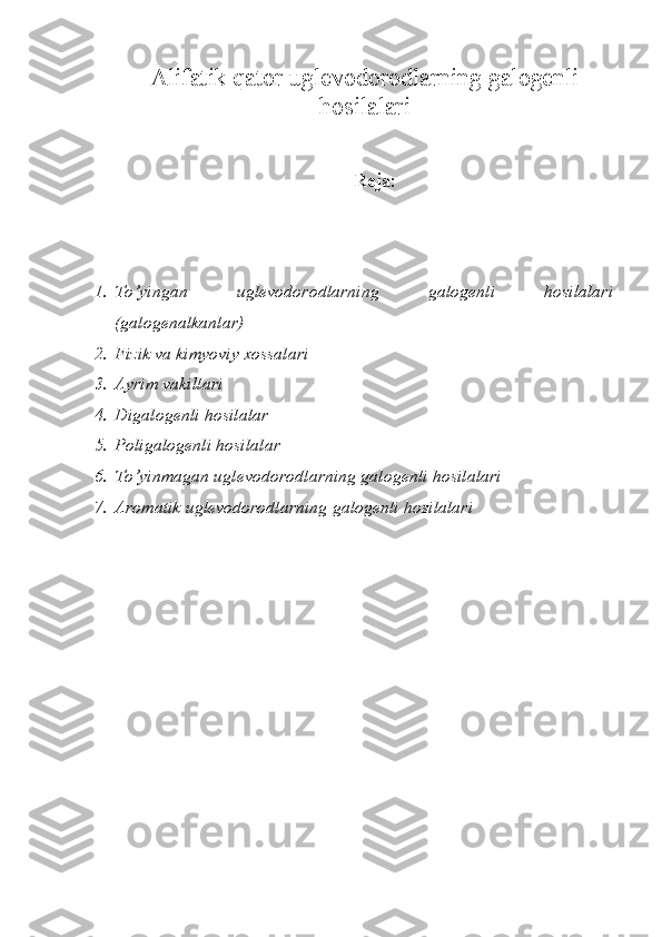 Alifatik qator uglevodorodlarning galogenli
hosilalari
Reja :
1. To’yingan   uglevodorodlarning   galogenli   hosilalari
(galogenalkanlar)
2. Fizik va kimyoviy xossalari
3. Ayrim vakillari
4. Digalogenli hosilalar
5. Poligalogenli hosilalar
6. To’yinmagan uglevodorodlarning galogenli hosilalari
7. Aromatik uglevodorodlarning galogenli hosilalari 