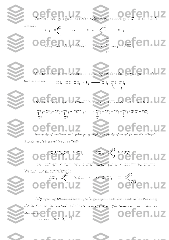 Geminal   ikki   galogenli   hosilalar   aldegid   va   ketonlarga   PC l
5   ta’sir   ettirib
olinadi:
Vitsinal   ikki   galogenli   hosilalar   etilen   uglevodorodlariga   galogenlar   ta’sir
ettirib olinadi:
Ikki va ko’p galogenli hosilalarni ko’p atomli spirtlardan olish mumkin:
Sanoatda   xloroform   etil   spirtiga   yuqori   haroratda   xlor   ta’sir   ettirib   olinadi.
Bunda dastlab xloral hosil bo’ladi:CH	3CH	2OH   +  4Cl	2	CCl	3–C        +  4HCl	
О
Н	
CH	3CH	2OH   +  4Cl	2	CCl	3–C        +  4HCl	
О
Н
О
Н
Hosil   bo’lgan   xloralni   ishqor   bilan   qizdirilganda   xloroform   va   chumoli
kislotani tuziga parchalanadi:
To’yingan uglevodorodlarning ko’p galogenli hosilalari orasida bir vaqtning
o’zida xlor hamda ftor saqlovchi birikmalarning ahamiyati kattadir. Ularni freonlar
deb ataladi.
CF
2 Cl
2  – freon-12, F-12	
СH3–C         +  PCl	5	CH	3–C 	–Cl	+  POCl	3	+  	HCl	О
H	
Cl
H	
CH	3–CO 	–CH	3	+  PCl	5	CH	3–C 	–CH	3	+  POCl	3	
Cl
Cl	
СH3–C         +  PCl	5	CH	3–C 	–Cl	+  POCl	3	+  	HCl	О
H	
Cl
H	
СH3–C         +  PCl	5	CH	3–C 	–Cl	+  POCl	3	+  	HCl	О
H
О
H	
Cl
H
Cl
H	
CH	3–CO 	–CH	3	+  PCl	5	CH	3–C 	–CH	3	+  POCl	3	
Cl
Cl	
CH	3–CO 	–CH	3	+  PCl	5	CH	3–C 	–CH	3	+  POCl	3	
Cl
Cl	
CH	3–CH = CH	2+  Br	2	CH	3–CH 	–CH	2	
Br	Br	
CH	3–CH = CH	2+  Br	2	CH	3–CH 	–CH	2	
Br	Br	
CH	2–CH	2–CH	2–CH	2+  2SOCl	2	CH	2–CH	2–CH	2–CH	2+ 2HCl + 2SO	2	
OH	Cl	OH	Cl	
CH	2–CH	2–CH	2–CH	2+  2SOCl	2	CH	2–CH	2–CH	2–CH	2+ 2HCl + 2SO	2	
OH	Cl	OH	Cl	
CCl	3–C        +  	NaOH	
О
Н	
CHCl	3	+  H 	–C 	
О
ONa	
CCl	3–C        +  	NaOH	
О
Н
О
Н	
CHCl	3	+  H 	–C 	
О
ONa
О
ONa 