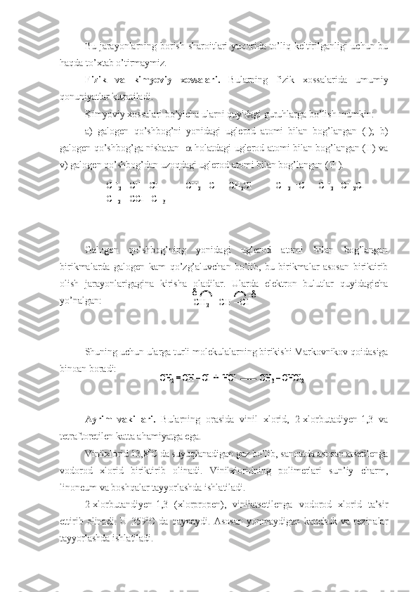 Bu jarayonlarning borish sharoitlari yuqorida to’liq keltirilganligi uchun bu
haqda to’xtab o’tirmaymiz.
Fizik   va   kimyoviy   xossalari.   Bularning   fizik   xossalarida   umumiy
qonuniyatlar kuzatiladi.
Kimyoviy xossalari bo’yicha ularni quyidagi guruhlarga bo’lish mumkin:
a)   galogen   qo’shbog’ni   yonidagi   uglerod   atomi   bilan   bog’langan   (I);   b)
galogen qo’shbog’ga nisbatan     -holatdagi uglerod atomi bilan bog’langan (II) va
v) galogen qo’shbog’dan uzoqdagi uglerod atomi bilan bog’langan (III).
Galogen   qo’shbog’ning   yonidagi   uglerod   atomi   bilan   bog’langan
birikmalarda   galogen   kam   qo’zg’aluvchan   bo’lib,   bu   birikmalar   asosan   biriktirib
olish   jarayonlarigagina   kirisha   oladilar.   Ularda   elektron   bulutlar   quyidagicha
yo’nalgan:
Shuning uchun ularga turli molekulalarning birikishi Markovnikov qoidasiga
binoan boradi:
Ayrim   vakillari.   Bularning   orasida   vinil   xlorid,   2-xlorbutadiyen-1,3   va
tetraftoretilen katta ahamiyatga ega.
Vinilxlorid 13,8 0
C da suyuqlanadigan gaz bo’lib, sanoatda asosan atsetilenga
vodorod   xlorid   biriktirib   olinadi.   Vinilxloridning   polimerlari   sun’iy   charm,
linoneum va boshqalar tayyorlashda ishlatiladi.
2-xlorbutandiyen-1,3   (xlorpropen),   vinilatsetilenga   vodorod   xlorid   ta’sir
ettirib   olinadi.   U   359 0
C   da   qaynaydi.   Asosan   yonmaydigan   kauchuk   va   rezinalar
tayyorlashda ishlatiladi.CH	2= CH 	–Cl	CH	2= CH 	–CH	2Cl            CH	2= CH 	–CH	2–CH	2Cl	
CH	2= CCl	–CH	3	
I	II	III	
CH	2= CH 	–Cl	CH	2= CH 	–CH	2Cl            CH	2= CH 	–CH	2–CH	2Cl	
CH	2= CCl	–CH	3	
I	II	III	
CH	2= CH 	–Cl	
-	-	
CH	2= CH 	–Cl	
-	-	
CH	2= CH 	–Cl	+  	HCl	CH	3–CHCl	2	CH	2= CH 	–Cl	+  	HCl	CH	3–CHCl	2 