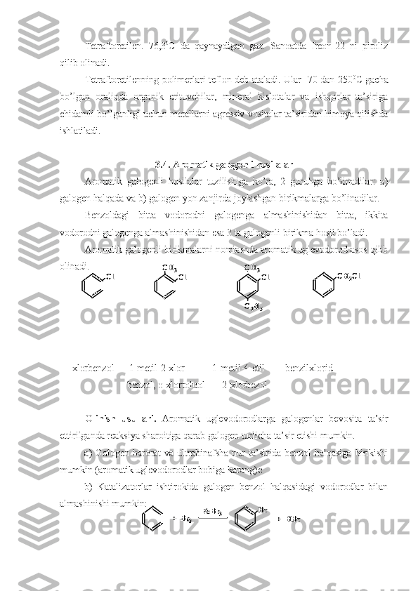 Tetraftoretilen.   76,3 0
C   da   qaynaydigan   gaz.   Sanoatda   freon-22   ni   piroliz
qilib olinadi.
Tetraftoretilenning polimerlari teflon deb ataladi. Ular -70 dan 250 0
C gacha
bo’lgan   oraliqda   organik   erituvchilar,   mineral   kislotalar   va   ishqorlar   ta’siriga
chidamli bo’lganligi uchun metallarni agressiv vositalar ta’siridan himoya qilishda
ishlatiladi.
3.4. Aromatik galogenli hosilalar
Aromatik   galogenli   hosilalar   tuzilishiga   ko’ra,   2   guruhga   bo’linadilar:   a)
galogen halqada va b) galogen yon zanjirda joylashgan birikmalarga bo’linadilar.
Benzoldagi   bitta   vodorodni   galogenga   almashinishidan   bitta,   ikkita
vodorodni galogenga almashinishidan esa 3 ta galogenli birikma hosil bo’ladi.
Aromatik galogenli birikmalarni nomlashda aromatik uglevodorod asos qilib
olinadi.
     xlorbenzol      1-metil-2-xlor-          1-metil-4-etil-       benzilxlorid
       benzol, o-xlortoluol       2-xlorbezol               
Olinish   usullari.   Aromatik   uglevodorodlarga   galogenlar   bevosita   ta’sir
ettirilganda reaksiya sharoitiga qarab galogen turlicha ta’sir etishi mumkin.
a)   Galogen   harorat   va   ultrabinafsha   nur   ta’sirida   benzol   halqasiga   birikishi
mumkin (aromatik uglevodorodlar bobiga karang)e
b)   Katalizatorlar   ishtirokida   galogen   benzol   halqasidagi   vodorodlar   bilan
almashinishi mumkin:Сl	Сl	
CH	3	
Сl	
CH	3	
C2H5	
CH	2Сl	Сl	Сl	
CH	3	
Сl	
CH	3	
C2H5	
CH	2Сl	
Br	
+  	Br	2	
FeBr	3	+  	HBr	
Br	
+  	Br	2	
FeBr	3	+  	HBr 