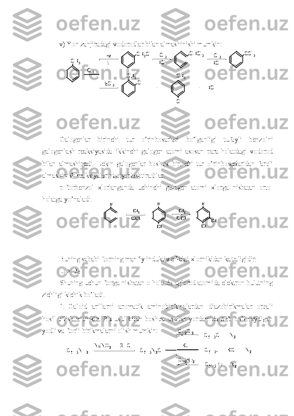 v) Y o n zanjiradagi vodorodlar bilan almashinishi mumkin:
Galogenlar   birinchi   tur   o’rinbosarlari   bo’lganligi   tufayli   benzolni
galogenlash   reaksiyasida   ikkinchi   galogen   atomi   asosan   para-holatdagi   vodorod
bilan   almashinadi.   Lekin   galogenlar   boshqa   birinchi   tur   o’rinbosarlaridan   farqli
almashinish reaksiyalarini qiyinlashtiradilar.
p- f torbenzol   xlorlanganda   uchinchi   galogen   atomi   xlorga   nisbatan   orto-
holatga yo’naladi.
Buning sababi ftorning manfiy induktiv effekti xlornikidan kattaligidir:
-J
F > -J
Cl
S h uning uchun ftorga nisbatan o-holatda uglerod atomida elektron bulutning
zichligi kichik bo’ladi.
1. Galoid   arillarni   aromatik   aminobirikmalardan   diazobirikmalar   orqali
hosil   qilish   mumkin.   Bu   usul   bilan   boshqa   usullar   yordamida   olib   bo’lmaydigan
yodli va ftorli birikmalarni olish mumkin:CH	2Cl	
CH	3	
Cl	2	CH	3
Cl	
CH	3	
+	
Cl	
+     	HCl	
CHCl	2	CCl	3	h
t	
FeCl	3	
+Cl	2	
-HCl	
+Cl	2	
-HCl	
CH	2Cl	
CH	3	
Cl	2	CH	3
Cl	
CH	3	
+	
Cl	
+     	HCl	
CHCl	2	CCl	3	h
t	
FeCl	3	
+Cl	2	
-HCl	
+Cl	2	
-HCl	
Cl	2	
F	
-HCl	
F
Cl	
Cl	2	
-HCl	
F
Cl	
Cl	
Cl	2	
F	
-HCl	
F
Cl	
Cl	2	
-HCl	
F
Cl	
Cl	
C
6	H 5	NH 2	NaNO 2	+  2HCl	C
6	H 5	N 2	Cl	
C 6	H 5	Cl  +  N 2	
C
6	H 5	J  +  	KCl	+  N 2	
C
6	H 5	Br  +  N 2	
Cu2	Cl 2
KJ
Cu
2	Br 2	
C6	H 5	NH 2	NaNO 2	+  2HCl	C
6	H 5	N 2	Cl	
C 6	H 5	Cl  +  N 2	
C
6	H 5	J  +  	KCl	+  N 2	
C
6	H 5	Br  +  N 2	
Cu2	Cl 2
KJ
Cu
2	Br 2 