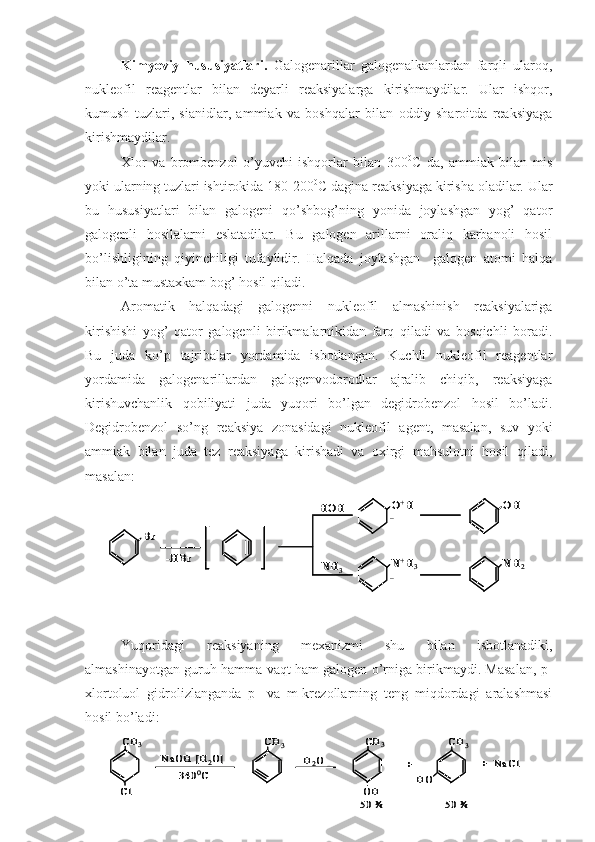 Kimyoviy   hususiyatlari.   Galogenarillar   galogenalkanlardan   farqli   ularoq,
nukleofil   reagentlar   bilan   deyarli   reaksiyalarga   kirishmaydilar.   Ular   ishqor,
kumush   tuzlari,   sianidlar,   ammiak   va   boshqalar   bilan   oddiy   sharoitda   reaksiyaga
kirishmaydilar.
Xlor   va   brombenzol   o’yuvchi   ishqorlar   bilan   300 0
C   da,   ammiak   bilan   mis
yoki ularning tuzlari ishtirokida 180-200 0
C  dagina reaksiyaga kirisha oladilar. Ular
bu   hususiyatlari   bilan   galogeni   qo’shbog’ning   yonida   joylashgan   yog’   qator
galogenli   hosilalarni   eslatadilar.   Bu   galogen   arillarni   oraliq   karbanoli   hosil
bo’lishligining   qiyinchiligi   tufaylidir.   Halqada   joylashgan     galogen   atomi   halqa
bilan o’ta mustaxkam bog’ hosil qiladi.
Aromatik   halqadagi   galogenni   nukleofil   almashinish   reaksiyalariga
kirishishi   yog’   qator   galogenli   birikmalarnikidan   farq   qiladi   va   bosqichli   boradi.
Bu   juda   ko’p   tajribalar   yordamida   isbotlangan.   Kuchli   nukleofil   reagentlar
yordamida   galogenarillardan   galogenvodorodlar   ajralib   chiqib,   reaksiyaga
kirishuvchanlik   qobiliyati   juda   yuqori   bo’lgan   degidrobenzol   hosil   bo’ladi.
Degidrobenzol   so’ng   reaksiya   zonasidagi   nukleofil   agent,   masalan,   suv   yoki
ammiak   bilan   juda   tez   reaksiyaga   kirishadi   va   oxirgi   mahsulotni   hosil   qiladi,
masalan:
Yuqoridagi   reaksiyaning   mexanizmi   shu   bilan   isbotlanadiki,
almashinayotgan guruh hamma vaqt ham galogen o’rniga birikmaydi. Masalan, p-
xlortoluol   gidrolizlanganda   p-   va   m-krezollarning   teng   miqdordagi   aralashmasi
hosil bo’ladi:Br	
-HBr	
HOH
NH	3	
O+H	
N+H3	
–
–	
OH
NH	2	
Br	
-HBr	
HOH
NH	3	
O+H	
N+H3	
–
–	
OH
NH	2	
CH	3	
Cl	
NaOH	[H	2O]	
340	0C	
CH	3	
H2O	
CH	3	
OH	
+	
CH	3	
HO	
+  	NaCl	
50 %	50 %	
CH	3	
Cl	
NaOH	[H	2O]	
340	0C	
CH	3	
H2O	
CH	3	
OH	
+	
CH	3	
HO	
+  	NaCl	
50 %	50 % 