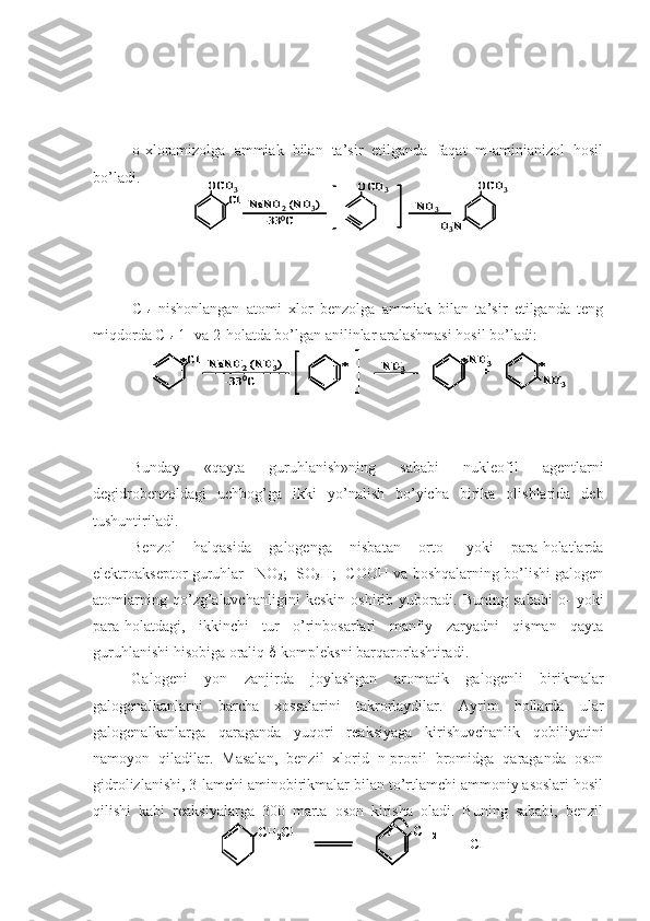 o- x loramizolga   ammiak   bilan   ta’sir   etilganda   faqat   m-aminianizol   hosil
bo’ladi.
C
14   nishonlangan   atomi   xlor   benzolga   ammiak   bilan   ta’sir   etilganda   teng
miqdorda  C
14  1- va 2-holatda bo’lgan anilinlar aralashmasi hosil bo’ladi:
Bunday   «qayta   guruhlanish»ning   sababi   nukleofil   agentlarni
degidrobenzoldagi   uchbog’ga   ikki   yo’nalish   bo’yicha   birika   olishlarida   deb
tushuntiriladi.
Benzol   halqasida   galogenga   nisbatan   orto-   yoki   para-holatlarda
elektroakseptor guruhlar –NO
2 ; -SO
3 H; -COOH va boshqalarning bo’lishi galogen
atomlarning   qo’zg’aluvchanligini   keskin   oshirib   yuboradi.   Buning   sababi   o-   yoki
para-holatdagi,   ikkinchi   tur   o’rinbosarlari   manfiy   zaryadni   qisman   qayta
guruhlanishi hisobiga oraliq   -kompleksni barqarorlashtiradi.
Galogeni   yon   zanjirda   joylashgan   aromatik   galogenli   birikmalar
galogenalkanlarni   barcha   xossalarini   takrorlaydilar.   Ayrim   hollarda   ular
galogenalkanlarga   qaraganda   yuqori   reaksiyaga   kirishuvchanlik   qobiliyatini
namoyon   qiladilar.   Masalan,   benzil   xlorid   n-propil   bromidga   qaraganda   oson
gidrolizlanishi, 3-lamchi aminobirikmalar bilan to’rtlamchi ammoniy asoslari hosil
qilishi   kabi   reaksiyalarga   300   marta   oson   kirisha   oladi.   Buning   sababi,   benzilOCH	3
Cl	NaNH	2(NH	3)	
-33	0C	
OCH	3	
NH	3	
OCH	3	
H3N	
OCH	3
Cl	NaNH	2(NH	3)	
-33	0C	
OCH	3	
NH	3	
OCH	3	
H3N	
Cl	NaNH	2(NH	3)	
-33	0C	
NH	3	*	+	*	*	*	NH	3	
NH	3	
Cl	NaNH	2(NH	3)	
-33	0C	
NH	3	*	+	*	*	*	NH	3	
NH	3	
Cl	NaNH	2(NH	3)	
-33	0C	
NH	3	*	+	*	*	*	NH	3	
NH	3	
CH	2Cl	CH	2+	
+  	Cl	–	CH	2Cl	CH	2Cl	CH	2+	CH	2+	
+  	Cl	– 