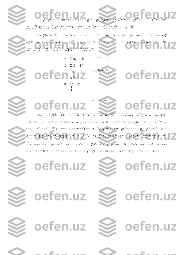 To’yingan uglevodorodlarning bir galogenli hosilalarini galogen alkillar deb
ataladi va quyidagi umumiy formula bilan ifodalanadi  C
n H
2n+1 X.
Bu yerda X = -F;  -Cl; -J;  -Br  bo’lishi  mumkin. Galogen atomining qanday
uglerod   atomi   bilan   bog’langanligiga   qarab   ular   birlamchi,   ikkilamchi   va
uchlamchi galoid alkillarga bo’linadilar:
- birlamchi;
-ikkilamchi;
-uchlamchi.
Izomeriyasi   va   nomlanishi.   Emperik   nomenklatura   bo’yicha   galogen
alkillarning nomini molekuladagi uglerod radikali nomiga galogen nomini qo’shib
hosil   qilinadi.   Sistematik   nomenklatura   bo’yicha   esa   galogenning   uglerod   uzun
zanjiridagi   joyini   raqamlar   bilan   ko’rsatilib,   to’yingan   uglevodorodning   nomi
o’qiladi. Galogen alkillarning izomeriyasi ularning uchinchi vakilidan boshlanadi.
Ular izomerlarining soni tegishli to’yingan uglevodorodlarnikiga nisbatan ko’p.R 	–CH	2–Cl	
R 	–CH 	–R’	
R 	–C 	–R’	
R’’
J
Br	
R 	–CH	2–Cl	
R 	–CH 	–R’	
R 	–C 	–R’	
R’’
J
Br 