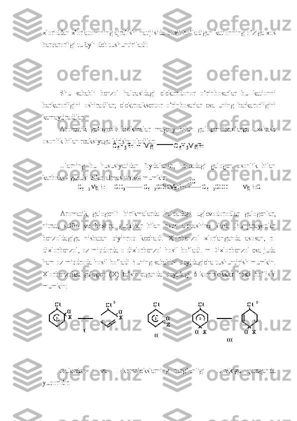 xloriddan xlor atomining ajralishi natijisida hosil bo’ladigan kationning o’ziga xos
barqarorligi tufayli deb tushuntiriladi:
Shu   sababli   benzol   halqasidagi   elektrodonor   o’rinbosarlar   bu   kationni
barkarorligini   oshiradilar;   elektroakseptor   o’rinbosarlar   esa   uning   barkarorligini
kamaytiradilar.
Aromatik   galogenli   birikmalar   magniy   bilan   galogenalkanlarga   uxshash
osonlik bilan reaksiyaga kirisha oladilar:
Ularning   bu   hususiyatidan   foydalanib,   halqadagi   galogen   osonlik   bilan
karboksil guruhi bilan almashinishi mumkin:
Aromatik   galogenli   birikmalarda   halqadagi   uglevodorodlar   galogenlar,
nitrat,   sulfo-   va   boshqa   guruhlar   bilan   oson   almashina   oladi.   Bu   jarayonlar
benzoldagiga   nisbatan   qiyinroq   kechadi.   Xlorbenzol   xlorlanganda   asosan,   p-
dixlorbenzol,   oz   miqdorda   o-dixlorbenzol   hosil   bo’ladi.   m-Dixlorbenzol   esa   juda
ham oz miqdroda hosil bo’ladi Buning sababini quyidagicha tushuntirish mumkin.
Xlorbenzolga   galogen   (X)   ta’sir   etganda   quyidagi    -komplekslar   hosil   bo’lishi
mumkin:
Bulardan   I   va   III-komplekslarning   turg’unligi     II-nikiga   qaraganda
yuqoridir.C6H5Br  +  Mg             C	6H5MgBr	C6H5Br  +  Mg             C	6H5MgBr	
C6H5MgBr  +  CO	2	C6H5COOMgBr            C	6H5COOH  +  	MgBrCl	
HCl	
C6H5MgBr  +  CO	2	C6H5COOMgBr            C	6H5COOH  +  	MgBrCl	
HCl	
X	H	X	H	
X
H	
Cl
+	X
H	
Cl	
I	
X
H	
Cl
+	
Cl
+	
Cl	+	+	
II	III	
X	H	X	H	
X
H	
Cl
+	X
H	
Cl	
I	
X
H	
Cl
+	
Cl
+	
Cl	+	+	
X	H	X	H	
X
H	
Cl
+	X
H	
Cl	
I	
X
H	
Cl
+	
Cl
+	
Cl	+	+	
X
H	
Cl
+	X
H	
Cl	
I	
X
H	
Cl
+	
Cl
+	
Cl	+	+	
II	III 