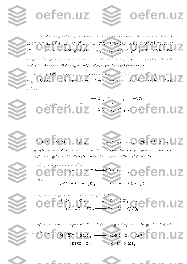 Bu   usulning   afzalligi   shundan   iboratki,   bunda   dastlabki   moddalar   sifatida
arzon   sanoat   ashyolari   ishlatiladi   va   jarayonning   natijasida   qimmatli   mahsulot
olinadi. Usulning kamchiligi sifatida jarayon natijasida bir galogenli hosilalar bilan
birga   ko’p   galogenli   birikmalarning   hosil   bo’lishini,   buning   natijasida   kerakli
mahsulotni ajratib olishning murakkablashuvini ko’rsatish mumkin.
1.   Etilen   uglevodorodlariga   galoid   vodorodlarni   biriktirib,   galogen   alkillar   olish
eng   qulay   usul   hisoblanadi.   Bunda   kerakli   mahsulot   yuqori   unum   bilan   hosil
bo’ladi:
2.Galogen   alkillarni   to’yingan   bir   atomli   spirtlardagi   gidroksil   guruhini
galogenga   almashtirib   olish   mumkin.   Bunda   spirtlarga   galoid   vodorodlar,
fosforning galogenli birikmalari yoki tionil xlorid bilan ta’sir ettiriladi:
a) galoid vodorodlar ta’siri:
yoki
b) fosforni galogenli hosilalarning ta’siri:
v)   spirtlardan   galogen   alkillar   olishda   eng   qulay   usul   ularga   tionil   xlorid
bilan ta’sir etish hisoblanadi:CH 3 	–CH = CH 2	+  	HBr	
CH 3	–CH 	–CH 3	
Br	
CH
3	–CH 2	–CH 2	Br 	
90 %
10 %	
CH3 	–CH = CH 2	+  	HBr	
CH 3	–CH 	–CH 3	
Br	
CH
3	–CH 2	–CH 2	Br 	
90 %
10 %	
R 	–OH  +  	HBr	R 	–Cl	+  H	2O	R 	–OH  +  	HBr	R 	–Cl	+  H	2O	
R –OH  +  	KBr	+  H	2SO	4	R –Br  +  KHSO	4  +  H	2O	R –OH  +  	KBr	+  H	2SO	4	R –Br  +  KHSO	4  +  H	2O
R  – OH  +  PCl
5 R  – Cl + POCl
3   +  H
2 O
3 R  – OH  +  PCl
3 3 R  – Cl + P(OH)
3R  – OH  +  PCl
5 R  – Cl + POCl
3   +  H
2 OR  – OH  +  PCl
5 R  – Cl + POCl
3   +  H
2 O
3 R  – OH  +  PCl
3 3 R  – Cl + P(OH)
33 R  – OH  +  PCl
3 3 R  – Cl + P(OH)
3	
R 	–	OH  +  SOCl	2	ROSO 	–Cl	+  	HCl	
ROSO 	–Cl	R 	–	Cl	+  SO	2	
R 	–	OH  +  SOCl	2	ROSO 	–Cl	+  	HCl	R 	–	OH  +  SOCl	2	ROSO 	–Cl	+  	HCl	
ROSO 	–Cl	R 	–	Cl	+  SO	2	ROSO 	–Cl	R 	–	Cl	+  SO	2 