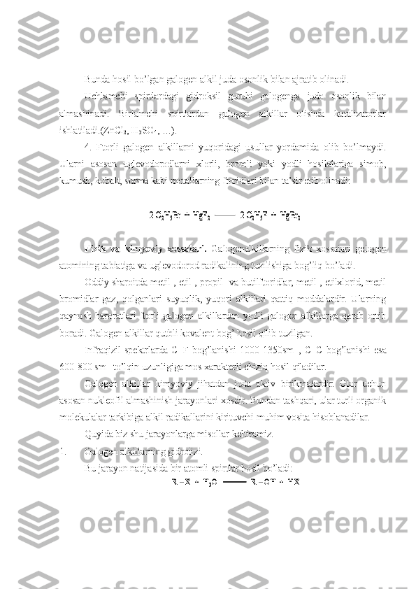 Bunda hosil bo’lgan galogen alkil juda osonlik bilan ajratib olinadi.
Uchlamchi   spirtlardagi   gidroksil   guruhi   galogenga   juda   osonlik   bilan
almashinadi.   Birlamchi   spirtlardan   galogen   alkillar   olishda   katalizatorlar
ishlatiladi.(ZnCl
2 , H
2 SO
4 , …).
4.   Ftorli   galogen   alkillarni   yuqoridagi   usullar   yordamida   olib   bo’lmaydi.
Ularni   asosan   uglevodorodlarni   xlorli,   bromli   yoki   yodli   hosilalariga   simob,
kumush, kobalt, surma kabi metallarning ftoridlari bilan ta’sir etib olinadi:   
Fizik   va   kimyoviy   xossalari.   Galogenalkillarning   fizik   xossalari   gelogen
atomining tabiatiga va uglevodorod radikalining tuzilishiga bog’liq bo’ladi.
Oddiy sharoitda metil-, etil-, propil- va butilftoridlar, metil-, etilxlorid, metil
bromidlar   gaz,   qolganlari   suyuqlik,   yuqori   alkillari   qattiq   moddalardir.   Ularning
qaynash   haroratlari   ftorli   galogen   alkillardan   yodli   galogen   alkillarga   qarab   ortib
boradi. Galogen alkillar qutbli kovalent bog’ hosil qilib tuzilgan.
Infraqizil   spektrlarda   C–F   bog’lanishi   1000-1350sm -1
,   C–C   bog’lanishi   esa
600-800 sm -1
 to’lqin uzunligiga mos xarakterli chiziq hosil qiladilar.
Galogen   alkillar   kimyoviy   jihatdan   juda   aktiv   birikmalardir.   Ular   uchun
asosan nukleofil almashinish jarayonlari xosdir. Bundan tashqari, ular turli organik
molekulalar tarkibiga alkil radikallarini kirituvchi muhim vosita hisoblanadilar.
Quyida biz shu jarayonlarga misollar keltiramiz.
1. Galogen alkillarning gidrolizi.
Bu jarayon natijasida bir atomli spirtlar hosil bo’ladi:2 C	2H5Br  +  HgF	2	2 C	2H5F  +  HgBr	2	2 C	2H5Br  +  HgF	2	2 C	2H5F  +  HgBr	2	
R 	–Х	+  H	2O                 R 	–OH  +  HX	R 	–Х	+  H	2O                 R 	–OH  +  HX 