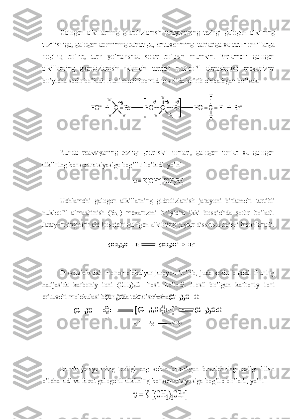 Galogen   alkillarning   gidrolizlanish   jarayonining   tezligi   galogen   alkilning
tuzilishiga, galogen atomining tabiatiga, erituvchining  tabiatiga va qator omillarga
bog’liq   bo’lib,   turli   yo’nalishda   sodir   bo’lishi   mumkin.   Birlamchi   galogen
alkillarning   gidrolizlanishi   ikkinchi   tartibli   nukleofil   almashinish   mexanizmi
bo’yicha sodir bo’ladi. Buni metil bromid misolida ko’rib chiqadigan bo’lsak:
Bunda   reaksiyaning   tezligi   gidroskil   ionlari,   galogen   ionlar   va   galogen
alkilning konsentratsiyasiga bog’liq bo’ladi, ya’ni
Uchlamchi   galogen   alkillarning   gidrolizlanish   jarayoni   birlamchi   tartibli
nukleofil   almashinish   (S
N1 )   mexanizmi   bo’yicha   ikki   bosqichda   sodir   bo’ladi.
Jarayonning birinchi bosqichi galogen alkilning qaytar dissotsialanishi hisoblanadi.
Dissotsialanish   monomolekulyar   jarayon   bo’lib,   juda   sekin   boradi.   Buning
natijasida   karboniy   ioni   (CH
3 )
3 C +
  hosil   bo’ladi.   Hosil   bo’lgan   karboniy   ioni
erituvchi molekulasi bilan juda tez ta’sirlashadi:
Bunda   jarayonning   tezligi   eng   sekin   boradigan   bosqichning   tezligi   bilan
o’lchanadi va faqat galogenli alkilning konsentratsiyasiga bog’liq bo’ladi; ya’niHO	–	+    C 	–Br          HO     C      Br          HO 	–C 	–H   +  Br	–	
H
H	H	H	H	
H	
H
H	
+	+	-	-	
HO	–	+    C 	–Br          HO     C      Br          HO 	–C 	–H   +  Br	–	
H
H	H	H	H	
H	
H
H	
+	+	-	-	
	= K[OH	–] [CH	3Br] 	
(CH	3)3C 	–Br              (CH	3)C	+	+  Br	–	(CH	3)3C 	–Br              (CH	3)C	+	+  Br	–	
	= K [(CH	3)3CBr] 	
..	
:O:H	..
..
H
(CH 3	)C +	+  OH –	(CH
3	) 3C 	-OH	
(CH
3	)C +	+ 	(CH
3	) 3C:O:H	.. +	(CH
3	) 3C:OH  +  H +	
H
+	+  Br –	HBr	
..	
:O:H	..
..
H
(CH3	)C +	+  OH –	(CH
3	) 3C 	-OH	
(CH
3	)C +	+ 	(CH
3	) 3C:O:H	.. +	(CH
3	) 3C:OH  +  H +	
H
+	+  Br –	HBr	
:O:H	..
..
H
:O:H	..
..
H
(CH3	)C +	+  OH –	(CH
3	) 3C 	-OH	
(CH
3	)C +	+ 	(CH
3	) 3C:O:H	.. +	(CH
3	) 3C:OH  +  H +	
H
+	+  Br –	HBr	
(CH3	)C +	+  OH –	(CH
3	) 3C 	-OH	(CH3	)C +	+  OH –	(CH
3	) 3C 	-OH	
(CH
3	)C +	+ 	(CH
3	) 3C:O:H	.. +	(CH
3	) 3C:OH  +  H +	
H
+	+  Br –	HBr	
(CH3	)C +	+ 	(CH
3	) 3C:O:H	.. +	(CH
3	) 3C:OH  +  H +	(CH
3	)C +	+ 	(CH
3	)C +	+ 	(CH
3	) 3C:O:H	.. +	(CH
3	) 3C:OH  +  H +	
H
+	+  Br –	HBr	H+	+  Br –	HBr 