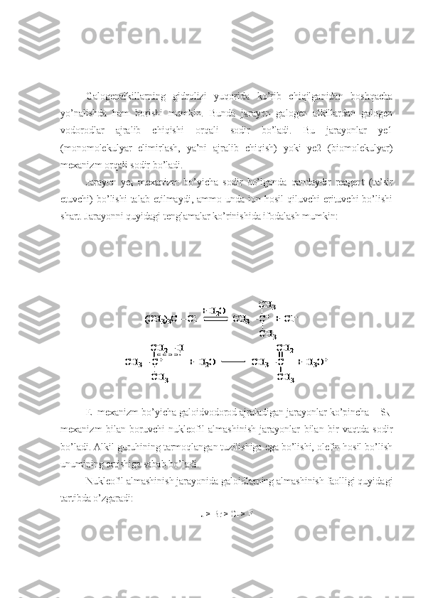     
Galogenalkillarning   gidrolizi   yuqorida   ko’rib   chiqilganidan   boshqacha
yo’nalishda   ham   borishi   mumkin.   Bunda   jarayon   galogen   alkillardan   galogen
vodorodlar   ajralib   chiqishi   orqali   sodir   bo’ladi.   Bu   jarayonlar   ye1
(monomolekulyar   elimirlash,   ya’ni   ajralib   chiqish)   yoki   ye2   (biomolekulyar)
mexanizm orqali sodir bo’ladi.
Jarayon   ye
1   mexanizm   bo’yicha   sodir   bo’lganda   qandaydir   reagent   (ta’sir
etuvchi)  bo’lishi  talab  etilmaydi, ammo  unda  ion hosil   qiluvchi  erituvchi  bo’lishi
shart. Jarayonni quyidagi tenglamalar ko’rinishida ifodalash mumkin:(CH	3)3C 	–	Cl	CH	3–	C+	+  	Cl	–	
CH	3	
CH	3	+ H	2O	
CH	3–	C+	+  H	2O 	
CH	3	
CH	2–	H 	
CH	3–	C     +  H	3O+	
CH	3	
CH	2	
(CH	3)3C 	–	Cl	CH	3–	C+	+  	Cl	–	
CH	3	
CH	3	+ H	2O	
(CH	3)3C 	–	Cl	CH	3–	C+	+  	Cl	–	(CH	3)3C 	–	Cl	CH	3–	C+	+  	Cl	–	
CH	3	
CH	3	+ H	2O	
CH	3–	C+	+  H	2O 	
CH	3	
CH	2–	H 	
CH	3–	C     +  H	3O+	
CH	3	
CH	2	
CH	3–	C+	+  H	2O 	
CH	3	
CH	2–	H 	
CH	3–	C     +  H	3O+	
CH	3	
CH	2	
CH	3–	C+	+  H	2O 	
CH	3	
CH	2–	H 	
CH	3–	C     +  H	3O+	
CH	3	
CH	2
E
1  mexanizm bo’yicha galoidvodorod ajraladigan jarayonlar ko’pincha    S
N1
mexanizm   bilan   boruvchi   nukleofil   almashinish   jarayonlar   bilan   bir   vaqtda   sodir
bo’ladi. Alkil guruhining tarmoqlangan tuzilishiga ega bo’lishi, olefin hosil bo’lish
unumining ortishiga sabab bo’ladi.
Nukleofil almashinish jarayonida galoidlarning almashinish faolligi quyidagi
tartibda o’zgaradi:
J > Br > Cl > F 