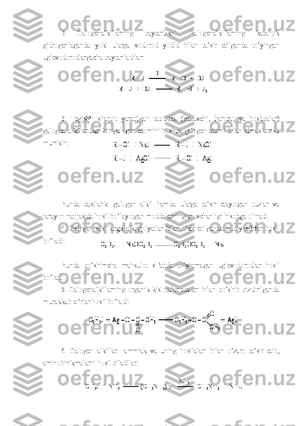 2.   Galogenalkillarning   qaytarilishi.   Galogenalkillarning   katalitik
gidrogenlaganda   yoki   ularga   vodorod   yodid   bilan   ta’sir   etilganda   to’yingan
uglevodorodlargacha qaytariladilar:   
3.   Tegishli   sharoit   yaratilgan   taqdirda   (erituvchi,   harorat   va   boshqalar)
galogen  alkillardagi   bir   galogen atomini   boshqa  galogen  atomi  bilan  almashtirish
mumkin:
B unda   dastlabki   galogen   alkil   hamda   ularga   ta’sir   etayotgan   tuzlar   va
jarayon natijasida hosil bo’layotgan moddalarning eruvchanligi hisobga olinadi.
4.   Galogen   alkillarga   alkogolyatlar   bilan   t’sir   etilganda   oddiy   efirlar   hosil
bo’ladi:
Bunda   qo’shimcha   mahsulot   sifatida   to’yinmagan   uglevodorodlar   hosil
bo’ladi.
5.  Galogenalkillarning   organik   kislotalar   tuzlari   bilan   qo’shib   qizdirilganda
murakkab efirlar hosil bo’ladi:
6.   Galogen   alkillar     ammiak   va   uning   hosilalari   bilan   o’zaro   ta’sir   etib,
aminobirikmalarni hosil qiladilar:   R 	–J                R 	–H  +  HJ	
R 	–J  +  HJ                R 	–H  +  J	2	
[H]	R 	–J                R 	–H  +  HJ	
R 	–J  +  HJ                R 	–H  +  J	2	
R 	–J                R 	–H  +  HJ	R 	–J                R 	–H  +  HJ	
R 	–J  +  HJ                R 	–H  +  J	2	
[H]	
R 	–Cl	+  	NaJ	R 	–J	+  	NaCl	
R 	–J  +  	AgCl	R 	–Cl	+  	AgJ	
R 	–Cl	+  	NaJ	R 	–J	+  	NaCl	
R 	–J  +  	AgCl	R 	–Cl	+  	AgJ	
C2H5J  +  NaOC	2H5	C2H5OC	2H5	+  	NaJ	C2H5J  +  NaOC	2H5	C2H5OC	2H5	+  	NaJ	
C2H5J  +  Ag 	–O 	–C 	–CH	3	C2H5 –O 	–C	+  	AgJ	
O	
О
СН	3	
C2H5J  +  Ag 	–O 	–C 	–CH	3	C2H5 –O 	–C	+  	AgJ	C2H5J  +  Ag 	–O 	–C 	–CH	3	C2H5 –O 	–C	+  	AgJ	
O	
О
СН	3
CH
3 J  +  NH
3 ( CH
3 NH
3 ) +
J                CH
3 NH
2 +  NH
4 JNH
3
CH
3 J  +  NH
3 ( CH
3 NH
3 ) +
J                CH
3 NH
2 +  NH
4 JNH
3 