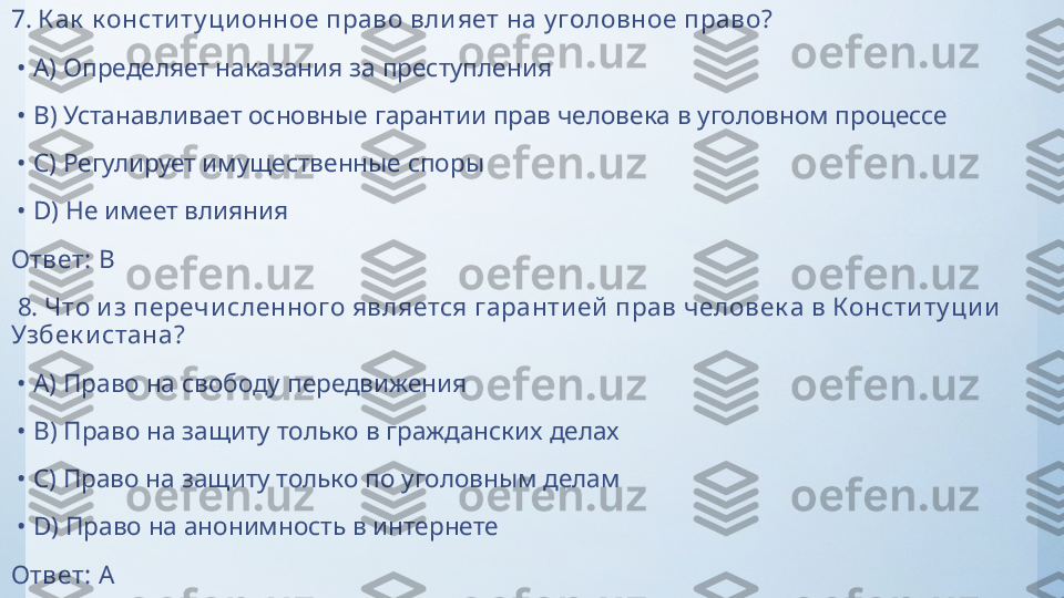 7.  К ак  к онсти ту ци онное право вли яет на у головное право?
 •  A)  Определяет наказания за преступления
 •  B)  Устанавливает основные гарантии прав человека в уголовном процессе
 •  C)  Регулирует имущественные споры
 •  D)  Не имеет влияния
Ответ:   B
  8.  Что и з перечи сленного является гаранти ей  прав человек а в Консти ту ци и  
Узбек и стана?
 •  A)  Право на свободу передвижения
 •  B)  Право на защиту только в гражданских делах
 •  C)  Право на защиту только по уголовным делам
 •  D)  Право на анонимность в интернете
Ответ:   A 