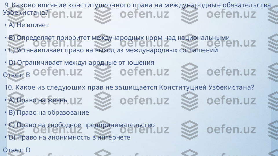   9.  К ак ово вли яни е к онсти ту ци онного права на м еж ду народны е обязательства 
Узбек и стана?
 •  A)  Не влияет
 •  B)  Определяет приоритет международных норм над национальными
 •  C)  Устанавливает право на выход из международных соглашений
 •  D)  Ограничивает международные отношения
Ответ:   B
  10.  К ак ое и з следу ю щи х  прав не защи щ ается Консти ту ци ей  Узбек и стана?
 •  A)  Право на жизнь
 •  B)  Право на образование
 •  C)  Право на свободное предпринимательство
 •  D)  Право на анонимность в интернете
Ответ:   D 