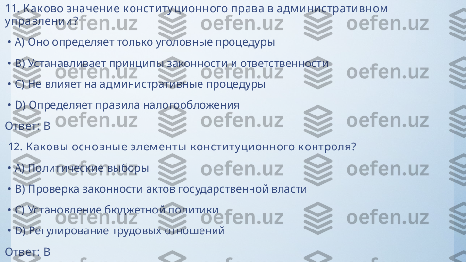 11.  К ак ово значени е к онсти ту ци онного права в адм и ни страти вном  
у правлени и ?
 •  A)  Оно определяет только уголовные процедуры
 •  B)  Устанавливает принципы законности и ответственности
 •  C)  Не влияет на административные процедуры
 •  D)  Определяет правила налогообложения
Ответ:   B
  12.  К ак овы  основны е элем енты  к онсти ту ци онного к онтроля?
 •  A)  Политические выборы
 •  B)  Проверка законности актов государственной власти
 •  C)  Установление бюджетной политики
 •  D)  Регулирование трудовых отношений
Ответ:   B 