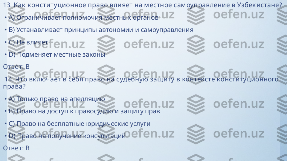 13.  К ак  к онститу ционное право вли яет на м естное сам оу правление в Узбек истане?
 •  A)  Ограничивает полномочия местных органов
 •  B)  Устанавливает принципы автономии и самоуправления
 •  C)  Не влияет
 •  D)  Подменяет местные законы
Ответ:   B
  14.  Что вк лючает в себя право на судебну ю  защ иту  в к онтек сте к онститу ци онного 
права?
 •  A)  Только право на апелляцию
 •  B)  Право на доступ к правосудию и защиту прав
 •  C)  Право на бесплатные юридические услуги
 •  D)  Право на получение консультаций
Ответ:   B 