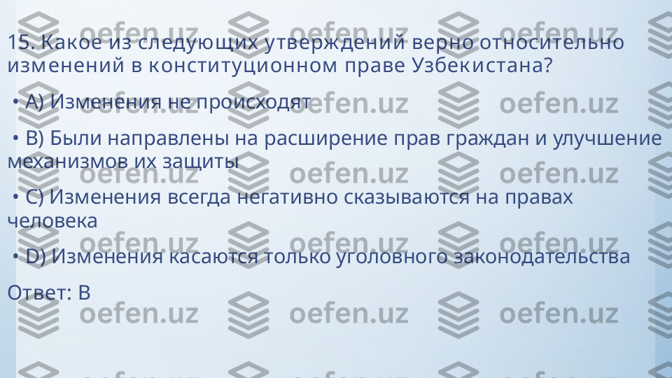 15.  К ак ое и з следу ю щ и х  у тверж дени й верно относи тельно 
изм енени й в к онститу ци онном  праве Узбек истана?
 •  A)  Изменения не происходят
 •  B)  Были направлены на расширение прав граждан и улучшение 
механизмов их защиты
 •  C)  Изменения всегда негативно сказываются на правах 
человека
 •  D)  Изменения касаются только уголовного законодательства
Ответ:   B 