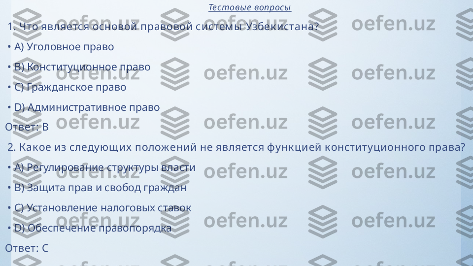                                                                                    Те стовы е  вопросы
  1.  Что является основой  правовой  си стем ы  Узбек и стана?
 •  A)  Уголовное право
 •  B)  Конституционное право
 •  C)  Гражданское право
 •  D)  Административное право
Ответ:   B
  2.  К ак ое и з следу ющ и х  полож ени й  не является фу нк ци ей  к онсти ту ци онного права?
 •  A)  Регулирование структуры власти
 •  B)  Защита прав и свобод граждан
 •  C)  Установление налоговых ставок
 •  D)  Обеспечение правопорядка
Ответ:   C 