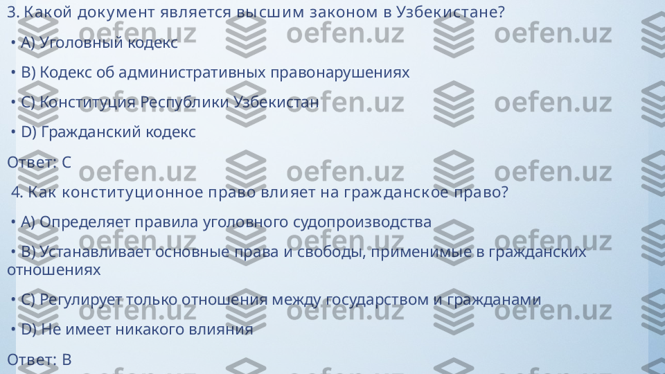 3.  К ак ой  док у м ент является вы сш и м  зак оном  в Узбек и стане?
 •  A)  Уголовный кодекс
 •  B)  Кодекс об административных правонарушениях
 •  C)  Конституция Республики Узбекистан
 •  D)  Гражданский кодекс
Ответ:   C
  4.  К ак  к онсти ту ци онное право вли яет на граж данск ое право?
 •  A)  Определяет правила уголовного судопроизводства
 •  B)  Устанавливает основные права и свободы, применимые в гражданских 
отношениях
 •  C)  Регулирует только отношения между государством и гражданами
 •  D)  Не имеет никакого влияния
Ответ:   B 