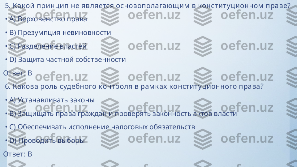   5.  К ак ой при нцип не является основополагаю щ им  в к онститу ци онном  праве?
 •  A)  Верховенство права
 •  B)  Презумпция невиновности
 •  C)  Разделение властей
 •  D)  Защита частной собственности
Ответ:   B
  6.  К ак ова роль судебного к онтроля в рам к ах  к онститу ци онного права?
 •  A)  Устанавливать законы
 •  B)  Защищать права граждан и проверять законность актов власти
 •  C)  Обеспечивать исполнение налоговых обязательств
 •  D)  Проводить выборы
Ответ:   B 