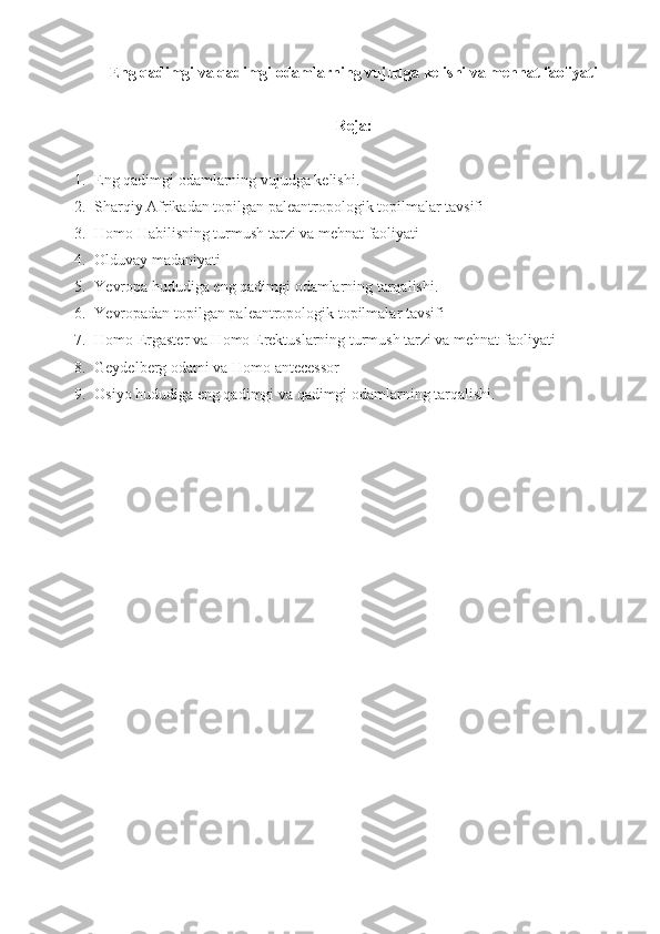 Eng qadimgi va qadimgi odamlarning vujudga kelishi va mehnat faoliyati
Reja:
1. Eng qadimgi odamlarning vujudga kelishi. 
2. Sharqiy Afrikadan topilgan paleantropologik topilmalar tavsifi 
3. Homo Habilisning turmush tarzi va mehnat faoliyati
4. Olduvay madaniyati
5. Ye vropa hududiga eng qadimgi odamlarning tarqalishi. 
6. Ye vropadan topilgan paleantropologik topilmalar tavsifi 
7. Homo Ergaster va Homo Erektuslarning turmush tarzi va mehnat faoliyati
8. Geydelberg odami va Homo antecessor
9. Osiyo hududiga eng qadimgi va qadimgi odamlarning tarqalishi.  