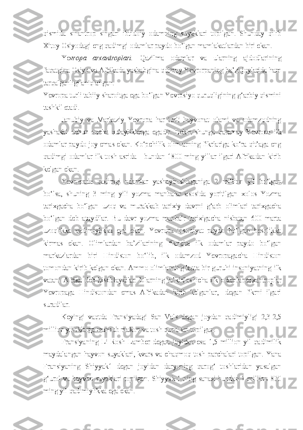 qismida   sinantrop   singari   ibtidoiy   odamning   suyaklari   topilgan.   Shunday   qilib
Xitoy Osiyodagi eng qadimgi odamlar paydo bo‘lgan mamlakatlardan biri ekan. 
Ye vropa   arxantroplari.   Qazilma   odamlar   va   ularning   ajdodlarining
faqatgina Osiyo va Afrikada yashabgina qolmay Yevrorpaning ba’zi joylarida ham
tarqalganligi aniqlangan.
Yevropa turli tabiiy sharoitga ega bo‘lgan Yevrosiyo quruqligining g‘arbiy qismini
tashkil etadi.
Janubiy   va   Markaziy   Yevropa   har   turli   hayvonat   olami   va   odamzodning
yashashi   uchun   ancha   qulayliklarga   egadir.   Lekin   shunga   qaramay   Yevropa   ilk
odamlar paydo joy emas ekan. Ko‘pchilik olimlarning fikrlariga ko‘ra qit’aga eng
qadimgi  odamlar  ilk  tosh  asrida  -  bundan 1800  ming yillar  ilgari  Afrikadan  kirib
kelgan ekan.
Yevropada   qadimgi   odamlar   yashayboshlaganiga   2   million   yil   bo‘lgan
bo‘lsa,   shuning   3   ming   yili   yozma   manbalar   asosida   yoritilgan   xolos   Yozma
tarixgacha   bo‘lgan   uzoq   va   murakkab   tarixiy   davrni   g‘arb   olimlari   tarixgacha
bo‘lgan   deb   ataydilar.   Bu   davr   yozma   manbalr   tarixigacha   nisbatan   600   marta
uzoqlikka   qadimiylikka   ega   ekan.   Yevropa   insoniyat   paydo   bo‘lgan   beshlikka
kirmas   ekan.   Olimlardan   ba’zilarining   fikricha   ilk   odamlar   paydo   bo‘lgan
markazlardan   biri   Hindiston   bo‘lib,   ilk   odamzod   Yevropagacha   Hindiston
tomondan kirib kelgan ekan. Ammo olimlarning katta bir guruhi insoniyatning ilk
vatani   Afrika   deb   hisoblaydilar.   Ularning   ta’kidlashicha   ilk   odamlar-arxantroplar
Yevropaga   Hindistondan   emas   Afrikadan   kirib   kelganlar,-   degan   fikrni   ilgari
suradilar.
Keyingi   vaqtda   Fransiyadagi   San   Vals   degan   joydan   qadimiyligi   2,3-2,5
million yilliklarga mansub makon va tosh qurollari topilgan.
Fransiyaning   Li   Rosh   Lamber   degan   joyidan   esa   1,5   million   yil   qadimilik
maydalangan hayvon suyaklari, kvars va chaqmoq tosh parchalari topilgan. Yana
Fransiyaning   Shiyyak1   degan   joyidan   daryoning   qarog‘   toshlaridan   yasalgan
g‘urol va hayvon suyaklari topilgan. Shiyyak 1 ning sanasi  bundan 1 million 800
ming yil qadimiylikka ega ekan.  