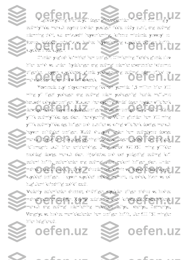 Yugoslaviyaning Shandalya 1degan g‘or makonidan 1 million 600 ming yil
qadimiylikka   mansub   qayroq   toshdan   yasalgan   ikkita   oddiy   qurol,   eng   qadimgi
odamning   tishi,   sut   emizuvchi   hayvonlarning,   ko‘proq   miqdorda   yovvoyi   ot-
Stenon,   karkidon,   to‘ng‘iz   va   boshqa   hayvonlarning   suyaklari   topilgan   bo‘lib,
suyaklar o‘tda kuygan. 
G‘ ordan yog‘och ko‘mirlari ham topilgan. Olimlarning fikricha g‘orda olov
bilan   tanish   va   undan   foydalangan   eng   qadimgi   odamlar-arxentroplar   istiqomot
qilganlar.   Hayvon   suyaklaresa   g‘orda   yashagan   eng   qadimgi   odam   o‘ljasi   ov
mahsulotlarining chiqindisi bo‘lsa kerak.
Yevropada   quyi   pleystonsentning   ikkinchi   yarmida   1,5   million   bilan   700
ming   yil   ilgari   yashagan   eng   qadimgi   odam   yashaganligi   haqida   ma’lumot
beruvchi ashyolar topilgan. Xususan Fransiyaning Sindel degan joyidan villafrank
darvriga mansub hayvon suyaklari topilgan. Sinzeldan topilgan buyumlar 1 million
yillik   qadimiylikka   ega   ekan.   Fransiyaning   Le   Vallon   g‘oridan   ham   700   ming
yillik qadimiylikka ega bo‘lgan tosh qurollar va so‘ngi villafrank davriga mansub
hayvon   qolidiqlari   topilgan.   Xuddi   shu   yoki   undan   ham   qadimiyroq   davrga
mansub   buyumlar   ChexoslavakiyaningPrjezletitsa   degan   joyidan   ham   topilgan.
Pallomagnit   usuli   bilan   aniqlanishiga   uning   sanasi   890-750-   ming   yilliklar
roasidagi   davrga   mansub   ekan.   Prjezletitsa   tosh   asri   yodgorligi   qadimgi   ko‘l
qatlami   bo‘lib,   qatlamlardan   eng   qadimgi   odam   makoni   bo‘lgan   ekan.   Undan
mehnat   qurollari,   tosh,   qadimgi   o‘choqdan   ega   ko‘mir   va   hayvonlarning   kuygan
suyaklari   topilgan.     Hayvon   suyaklari   orasida   mamont,   ot,   eshak,   bizon   va   asl
bug‘ularni ko‘pchiligi tashkil etadi.
Madaniy   qatlamlardan   chopper,   sindirilgan   suyakdan   qiligan   pichoq   va   boshqa
mehnat   qurollari   topilgan.   Keyingi   tadqiqotlar   shuni   ko‘rsatadiki,   arxantroplarga
mansub   eng   qadimgi   odamlarning   makonlari   Italiya,   Ispaniya,   Germaniya,
Vengriya   va   boshqa   mamlakatlardan   ham   topilgan   bo‘lib,   ular   600-150   minglar
bilan belgilanadi. 