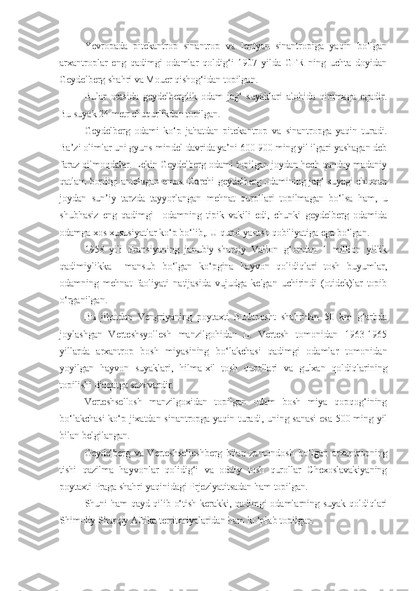 Yevropada   pitekantrop   sinantrop   va   lentyan   sinantropiga   yaqin   bo‘lgan
arxantroplar   eng   qadimgi   odamlar   qoldig‘i   1907   yilda   GFR   ning   uchta   doyidan
Geydelberg shahri va Mouer qishog‘idan topilgan.
Bular   orasida   geydelberglik   odam   jag‘   suyaklari   alohida   qimmaga   egadir.
Bu suyak 24 metr chuqurlikdan topilgan. 
Geydelberg   odami   ko‘p   jahatdan   pitekantrop   va   sinantropga   yaqin   turadi.
Ba’zi olimlar uni gyuns-mindel davrida ya’ni 600-900 ming yil ilgari yashagan deb
faraz qilmoqdalar. Lekin Geydelberg odami topilgan joydan hech qanday madaniy
qatlam boriligi aniqlagan emas. Garchi geydelberg odamining jag‘ suyagi chiqqan
joydan   sun’iy   tarzda   tayyorlangan   mehnat   qurollari   topilmagan   bo‘lsa   ham,   u
shubhasiz   eng   qadimgi     odamning   tipik   vakili   edi,   chunki   geydelberg   odamida
odamga xos xususiyatlar ko‘p bo‘lib,. U qurol yasash qobiliyatiga ega bo‘lgan.
1958   yili   Fransiyaning   janubiy-sharqiy   Vallon   g‘oridan   1   million   yillik
qadimiylikka     mansub   bo‘lgan   ko‘pgina   hayvon   qolidiqlari   tosh   buyumlar,
odamning   mehnat   faoliyati   natijasida   vujudga   kelgan   uchirindi   (otidek)lar   topib
o‘rganilgan.
Bu   jihatdan   Vengriyaning   poytaxti   Budapesht   shahridan   50   km   g‘arbda
joylashgan   Verteshsyollesh   manzilgohidan   L.   Vertesh   tomonidan   1963-1965
yillarda   arxantrop   bosh   miyasining   bo‘lakchasi   qadimgi   odamlar   tomonidan
yoyilgan   hayvon   suyaklari,   hilma-xil   tosh   qurollari   va   gulxan   qoldiqlarining
topilishi diqqatga sazovardir.
Verteshsellosh   manzilgoxidan   topilgan   odam   bosh   miya   qopqog‘ining
bo‘lakchasi  ko‘p jixatdan sinantropga yaqin turadi, uning sanasi  esa 500 ming yil
bilan belgilangan.
Geydelberg   va   Verteshselleshberg   bilan   zamondosh   bo‘lgan   arxantropning
tishi   qazilma   hayvonlar   qolidig‘i   va   oddiy   tosh   qurollar   Chexoslavakiyaning
poytaxti Praga shahri yaqinidagi Prjezlyatitsadan ham topilgan.
Shuni ham qayd qilib o‘tish kerakki, qadimgi odamlarning suyak qoldiqlari
Shimoliy Sharqiy Afrika territoriyalaridan ham ko‘plab topilgan. 