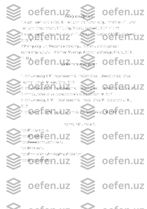 Asosiy adabiyotlar:
1. Roger   Lewin   and   Robert   A.   Evolution   the   human   story,   Principles   of   Human
Evolution. Great Britain, 2011, oley, 2nd ed., Blackwell, 2004.  r  10-46
2. Roger  Lewin .   Human evolution:  an illustrated introduction /  5th ed. Blackwell ,
200 5. R 14-102
3. Vishnyaskiy L.B. Vvedenie v preistoriyu. Problem ы  antropogeneza i 
stanovleniya kultur ы : - Kishinev: V ы sshaya Antropologicheskaya Shkola, 2005. 
10-55 s
Qo‘shimcha adabiyotlar
1. Drob ы shevskiy S.V. Predshestvenniki. Predki? Chast I. Avstralopiteki. Chast II. 
"Rannie  Homo ".  Moskva-Chita: 2002
2. Drob ы shevskiy S.V. Predshestvenniki. Predki? Chast III. Arxantrop ы . Chast  IV . 
Gominid ы , perexodn ы e ot arxantropov k paleoantropam. M. 2004
3. Drob ы shevskiy, S. V. - Predshestvenniki. Predki.  Chast   V . Paleoantrop ы . M., 
2006
4. Djoxanson D., Idi M. Lyusi: Istoki roda chelovecheskogo. M., 1984. 
Internet ma’lumotlari.
http://bookz.com.ua 
http://lib.com.ua 
http://www.computerbooks.ru
http://zipsites.ru 
http://hronos.km.ru/proekty/mgu/index.html 
http:// antropogenez.ru 
