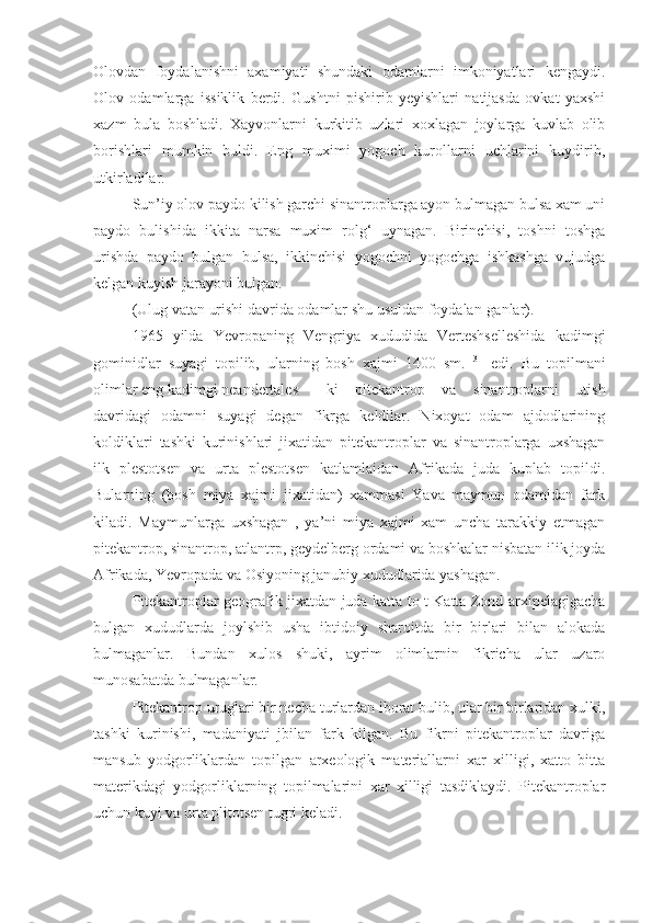 Olovdan   foydalanishni   axamiyati   shundaki   odamlarni   imkoniyatlari   kengaydi.
Olov   odamlarga   issiklik   berdi.   Gushtni   pishirib   yeyishlari   natijasda   ovkat   yaxshi
xazm   bula   boshladi.   Xayvonlarni   kurkitib   uzlari   xoxlagan   joylarga   kuvlab   olib
borishlari   mumkin   buldi.   Eng   muximi   yogoch   kurollarni   uchlarini   kuydirib,
utkirladilar.
Sun’iy olov paydo kilish garchi sinantroplarga ayon bulmagan bulsa xam uni
paydo   bulishida   ikkita   narsa   muxim   rolg‘   uynagan.   Birinchisi,   toshni   toshga
urishda   paydo   bulgan   bulsa,   ikkinchisi   yogochni   yogochga   ishkashga   vujudga
kelgan kuyish jarayoni bulgan. 
(Ulug vatan urishi davrida odamlar shu usuldan foydalan-ganlar).
1965   yilda   Yevropaning   Vengriya   xududida   Verteshselleshida   kadimgi
gominidlar   suyagi   topilib,   ularning   bosh   xajmi   1400   sm.   3  
  edi.   Bu   topilmani
olimlar eng kadimgi neandertales  ki   pitekantrop   va   sinantroplarni   utish
davridagi   odamni   suyagi   degan   fikrga   keldilar.   Nixoyat   odam   ajdodlarining
koldiklari   tashki   kurinishlari   jixatidan   pitekantroplar   va   sinantroplarga   uxshagan
ilk   plestotsen   va   urta   plestotsen   katlamlaidan   Afrikada   juda   kuplab   topildi.
Bularning   (bosh   miya   xajmi   jixatidan)   xammasi   Yava   maymun   odamidan   fark
kiladi.   Maymunlarga   uxshagan   ,   ya’ni   miya   xajmi   xam   uncha   tarakkiy   etmagan
pitekantrop, sinantrop, atlantrp, geydelberg ordami va boshkalar nisbatan ilik joyda
Afrikada, Yevropada va Osiyoning janubiy xududlarida yashagan.
Pitekantroplar geografik jixatdan juda katta to t Katta Zond arxipelagigacha
bulgan   xududlarda   joylshib   usha   ibtidoiy   sharoitda   bir   birlari   bilan   alokada
bulmaganlar.   Bundan   xulos   shuki,   ayrim   olimlarnin   fikricha   ular   uzaro
munosabatda bulmaganlar.
Pitekantrop uruglari bir necha turlardan iborat bulib, ular bir birlaridan xulki,
tashki   kurinishi,   madaniyati   jbilan   fark   kilgan.   Bu   fikrni   pitekantroplar   davriga
mansub   yodgorliklardan   topilgan   arxeologik   materiallarni   xar   xilligi,   xatto   bitta
materikdagi   yodgorliklarning   topilmalarini   xar   xilligi   tasdiklaydi.   Pitekantroplar
uchun kuyi va urta plitotsen tugri keladi.  