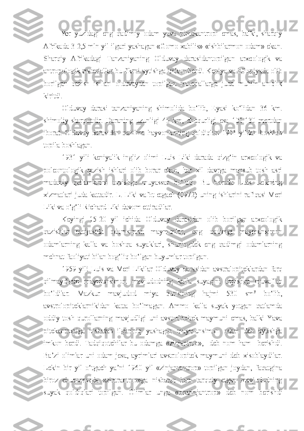 Ye r   yuzidagi   eng   qadimiy   odam   yava   pintekantropi   emas,   balki,   sharqiy
Afrikada 3-2,5 mln yil ilgari yashagan «Gomo xabilis»-«ishbilarmon odam» ekan.
Sharqiy   Afrikadagi   Tanzaniyaning   Olduvay   darasidantopilgan   arxeologik   va
antropologik materiallar bu fikrni aytishga imkon berdi. Keniya va Efiopiyada olib
borilgan   qazish   ishlari   olduvaydan   topilgan   materiallarga   juda   muhim   aniqlik
kiritdi.
Olduvay   darasi   tanzaniyaning   shimolida   bo‘lib,   Eyasi   ko‘lidan   36   km.
shimoliy-sharqdadir.   Daraning   uzunligi   40   km,   chuqurligi   esa   100-130   mertdan
iborat.   Olduvay   darasidan   qazilma   hayvonlarning   qoldiqlari   1911   yildan   boshlab
topila boshlagan.
1931   yili   keniyalik   ingliz   olimi   Luis   Liki   darada   qizg‘in   arxeologik   va
poleontologik   qazish   ishlari   olib   borar   ekan,   har   xil   davrga   mansub   tosh   asri
madaniy   qatlamlarini   topishga   muyassar   bo‘ladi.   Bu   borada   Luis   Lekining
xizmatlari   juda   kattadir.   L.   Liki   vafot   etgach   (1972)   uning   ishlarini   rafiqasi   Meri
Liki va o‘g‘li Richard Liki davom ettiradilar.
Keyingi   15-20   yil   ichida   Olduvay   darasidan   olib   borilgan   arxeologik
qazishlar   natijasida   odamsimon   maymunlar,   eng   qadimgi   maymunsimon
odamlarning   kalla   va   boshqa   suyaklari,   shuningdek   eng   qadimgi   odamlarning
mehnat faoliyati bilan bog‘liq bo‘lgan buyumlar topilgan.
1959   yili   Luis   va   Meri   Likilar   Olduvay   darasidan   avstralopiteklardan   farq
qilmaydigan   maymunsimon   mavjudodning   kalla   suyagini   topishga   muvaffaq
bo‘ldilar.   Mazkur   mavjudod   miya   qutisining   hajmi   530   sm 3
  bo‘lib,
avstrolopiteklarnikidan   katta   bo‘lmagan.   Ammo   kalla   suyak   yotgan   qatlamda
oddiy   tosh   qurollarning   mavjudligi   uni   avstorlopitek   maymuni   emas,   balki   Yava
pitekantropiga   nisbatan   ilgariroq   yashagan   maymunsimon   odam   deb   aytishga
imkon   berdi.   Tadqiqotchilar   bu   odamga   «zinjantrop»,-   deb   nom   ham     berishdi.
Ba’zi   olimlar   uni   odam   jesa,   ayrimlari   avstrolopitek   maymuni   deb   xisoblaydilar.
Lekin   bir   yil   o‘tgach   ya’ni   1960   yil   «zinjantantrop»   topilgan   joydan,   faqatgina
biroz   chuqurroqda   «zintrantrop»ga   nisbatan   ham   tarqqiy   etgan   mavjudodning
suyak   qoldiqlari   topilgan.   Olimlar   unga   «prezinjantrop»   deb   nom   berishdi 