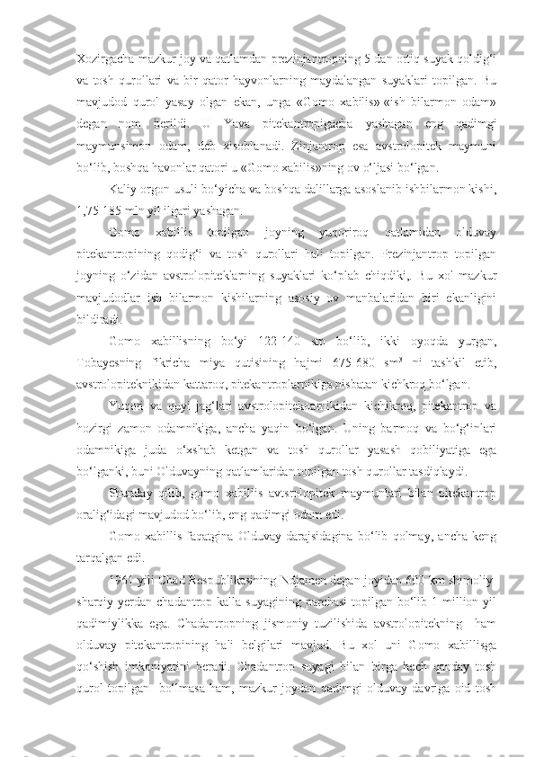 Xozirgacha mazkur joy va qatlamdan prezinjantropning 5 dan ortiq suyak qoldig‘i
va   tosh   qurollari   va   bir   qator   hayvonlarning   maydalangan   suyaklari   topilgan.   Bu
mavjudod   qurol   yasay   olgan   ekan,   unga   «Gomo   xabilis»-«ish   bilarmon   odam»
degan   nom   berildi.   U   Yava   pitekantropigacha   yashagan   eng   qadimgi
maymunsimon   odam,   deb   xisoblanadi.   Zinjantrop   esa   avstrolopitek   maymuni
bo‘lib, boshqa havonlar qatori u «Gomo xabilis»ning ov o‘ljasi bo‘lgan.
Kaliy-orgon usuli bo‘yicha va boshqa dalillarga asoslanib ishbilarmon kishi,
1,75-185 mln yil ilgari yashagan.
Gomo   xabillis   topilgan   joyning   yuqoriroq   qatlamidan   olduvay
pitekantropining   qodig‘i   va   tosh   qurollari   hali   topilgan.   Prezinjantrop   topilgan
joyning   o‘zidan   avstrolopiteklarning   suyaklari   ko‘plab   chiqdiki,.   Bu   xol   mazkur
mavjudodlar   ish   bilarmon   kishilarning   asosiy   ov   manbalaridan   biri   ekanligini
bildiradi.
Gomo   xabillisning   bo‘yi   122-140   sm   bo‘lib,   ikki   oyoqda   yurgan,
Tobayesning   fikricha   miya   qutisining   hajmi   675-680   sm 3
  ni   tashkil   etib,
avstrolopiteknikidan kattaroq, pitekantroplarnikiga nisbatan kichkroq bo‘lgan.
Yuqori   va   quyi   jag‘lari   avstrolopitekoarnikidan   kichikroq,   pitekantrop   va
hozirgi   zamon   odamnikiga,   ancha   yaqin   bo‘lgan.   Uning   barmoq   va   bo‘g‘inlari
odamnikiga   juda   o‘xshab   ketgan   va   tosh   qurollar   yasash   qobiliyatiga   ega
bo‘lganki, buni Olduvayning qatlamlaridan topilgan tosh qurollar tasdiqlaydi. 
Shunday   qilib,   gomo   xabillis   avtsrolopitek   maymunlari   bilan   pitekantrop
oralig‘idagi mavjudod bo‘lib, eng qadimgi odam edi.
Gomo   xabillis   faqatgina   Olduvay   darajsidagina   bo‘lib   qolmay,   ancha   keng
tarqalgan edi. 
1961 yili Chad Respublikasining Ndjamen degan joyidan 600 km shimoliy-
sharqiy yerdan chadantrop kalla suyagining  parchasi  topilgan bo‘lib 1 million yil
qadimiylikka   ega.   Chadantropning   jismoniy   tuzilishida   avstrolopitekning     ham
olduvay   pitekantropining   hali   belgilari   mavjud.   Bu   xol   uni   Gomo   xabillisga
qo‘shish   imkoniyatini   beradi.   Chadantrop   suyagi   bilan   birga   hech   qanday   tosh
qurol   topilgan     bo‘lmasa   ham,   mazkur   joydan   qadimgi   olduvay   davriga   oid   tosh 