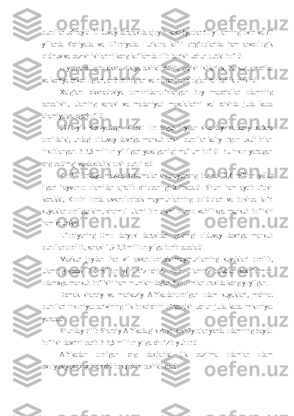 qurollar uchraydi. Olduvay darajasida ajoyib kashfiyotlar 60 yillarining oxiri va 70
yillarda   Keniyada   va   Efiopiyada   Turkona   ko‘li   qirg‘oqlarida   ham   arxeologik
qidiruv va qazish ishlarini keng ko‘lamda olib borish uchun turtki bo‘ldi.
U yerga xalqaro ekspozitsiya tashkil etilib, qazish ishlariga fransuz, amerika
va keniya arxeologlari, antropologlari va poleantropologlari rahbarlik qilishdi. 
Xalg‘aro   ekspeditsiya   tomonidanto‘plangan   boy   materiallar   odamning
tarqalishi,   ularning   sanasi   va   madaniyati   masalalarini   xal   etishda   juda   katta
ahamiyatga ega bo‘ldi.
1970   yili   Keniyadagi     Koobi-For   degan   joydan   shunday   madaniy   qatlam
topildaiki,   undagi   olduvay   davriga   mansub   tosh     qurollar   kaliy-orgon   usuli   bilan
hisoblangan. 3-3,5 million yil ilgari yasalganligi ma’lum bo‘ldi. Bu inson yaratgan
eng qadimgi va dastlabki tosh quroli edi.
Koobi-Fordaga   mazkur   topilmalar   insoniyatning   bundan   2,6   million   yillar
ilgari   hayvonot   olamidan   ajralib   chiqqanligi   ko‘rsatadi.   Shuni   ham   aytib   o‘tish
kerakki,   Koobi-Forda   avstrolopitek   maymunlarining   qoldiqlari   va   boshqa   ko‘p
suyaklar   topilgankim,   ehtimol   ularni   bir   qismi   Gomo   xabillisga   mansub   bo‘lishi
ham mumkin.
Efiopiyaning   Omo   daryosi   darasidan   qadimgi   olduvay   davriga   mansub
qurollar topilib, sanasi 1,9-2,2 million yilga borib taqaladi.
Mazkur   joydan   har   xil   avstrolopitek   maymunlarning   suyaklari   topilib,
ularning   sanasi   2-4   million   yilni   o‘z   ichiga   oladi.   Ularning   ba’zilari   «ishilarmon
odam»ga mansub bo‘lishi ham mumkin degan fikr olimlar orasida keng yoyilgan.
Demak   sharqiy   va   markaziy   Afrikadantopilgan   odam   suyaklari,   mehnat
qurollari   insoniyat   tarixining  ilk   bosqichini   o‘rganish   uchun  juda   katta   imkoniyat
yaratadi. 
Shunday qilib Sharqiy Afrikadagi so‘ngi kashfiyotlar yerda odamning paydo
bo‘lish davrini qarib 3-3,5 million yilga cho‘zib yubordi.
Afrikadan   topilgan   eng   dastlabki   ilk   qazilma   odamlar   odam
evolyusiyasining birinchi bosqichini tashkil etadi. 