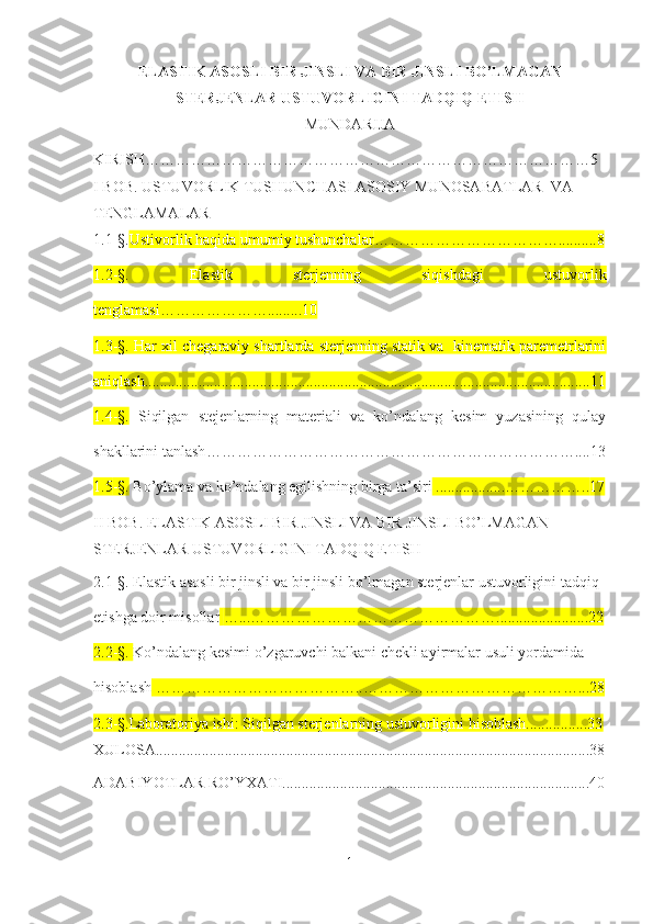 ELASTIK ASOSLI BIR JINSLI VA BIR JINSLI BO’LMAGAN
STERJENLAR USTUVORLIGINI TADQIQ ETISH
MUNDARIJA
KIRISH……………………………………………………………………………5
I BOB .  USTUVORLIK TUSHUNCHASI ASOSIY MUNOSABATLAR  VA  
TENGLAMALAR
1.1-§. Ustivorlik haqida  u mumiy tushunchalar ………………………………..........8
1.2-§.   Elastik   sterjenning   siqishdagi   ustuvorlik
tenglamasi………………….........10
1.3-§. Har xil chegaraviy shartlarda sterjenning statik va  kinematik paremetrlarini
aniqlash....................................................................................... .............................11
1.4-§.   Siqilgan   stejenlarning   materiali   va   ko’ndalang   kesim   yuzasining   qulay
shakllarini tanlash ………………………………………………………………....13
1.5 -§ .  Bo’ylama va ko’ndalang egilishning birga ta’siri  ..................…………….. 17
II BOB.  ELASTIK ASOSLI BIR JINSLI VA BIR JINSLI BO’LMAGAN 
STERJENLAR USTUVORLIGINI TADQIQ ETISH
2.1-§.  Elastik asosli bir jinsli va bir jinsli bo’lmagan sterjenlar ustuvorligini tadqiq 
etishga doir misollar   …... …………………………………………. .......................22
2.2 - §.  Ko’ndalang kesimi o’zgaruvchi balkani  chekli ayirmalar u suli yordamida 
hisoblash  …………………………………..……………………………………...28
2.3 -§. Laboratoriya ishi: Siqilgan sterjenlarning ustuvorligini hisoblash................33
XULOSA................................................................................................................. 38
ADABIYOTLAR RO’YXATI............................................................................... .40
1 