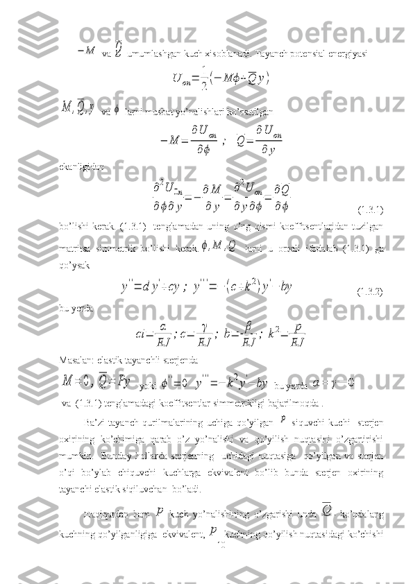 −	M va 	Q  umumlashgan kuch xisoblanadi. Tayanch potensial energiyasi	
U	on	=	
1
2	
(−	M	ϕ	+	Q	y)	
M	,Q	,y
 va 	ϕ  larni musbat yo’nalishlari ko’rsatilgan	
−	M	=	
∂	U	on	
∂	ϕ	
;	Q	=	
∂	U	on	
∂	y
ekanligidan  	
∂2U	0n	
∂	ϕ	∂	y	
=	−	
∂	M
∂	y	
=	
∂2U	on	
∂	y	∂	ϕ	
=	
∂	Q
∂	ϕ
                          ( 1. 3 .1 )
bo’lishi   kerak.   ( 1. 3 .1 )     tenglamadan   uning   o’ng   qismi   koeffitsentlaridan   tuzilgan
matritsa   simmetrik   bo’lishi   kerak.	
ϕ	,M	,Q   larni   u   orqali   ifodalab   ( 1. 3 .1 )   ga
qo’ysak
                        	
y''=	d	y'+	cy	;	y'''=	−	(c+	k2)y'−	by                          ( 1. 3 .2 )
bu yerda 	
сi	=	
α
EJ	
;	c=	
γ
EJ	
;	b=	
β
EJ	
;	k2=	
p
EJ
Masalan: elastik tayanchli sterjenda 	
M	=	0	,	Q	=	Py
  yoki 	ϕ''=	0	y'''=	−	k2y'−	by  bu yerda 	α	=	γ=	0
 va  ( 1. 3 .1 ) tenglamadagi koeffitsentlar simmetrikligi bajarilmoqda .
Ba’zi   tayanch   qurilmalarining   uchiga   qo’yilgan  	
P   siquvchi   kuchi     sterjen
oxirining   ko’chimiga   qarab   o’z   yo’nalishi   va   qo’yilish   nuqtasini   o’zgartirishi
mumkin.     Bunday   hollarda   sterjenning     uchidagi   nuqtasiga     qo’yilgan   va   sterjen
o’qi   bo’ylab   chiquvchi   kuchlarga   ekvivalent   bo’lib   bunda   sterjen   oxirining
tayanchi elastik siqiluvchan  bo’ladi.
Haqiqatdan   ham  	
p   kuch   yo’nalishining   o’zgarishi   unda  	Q -   ko’ndalang
kuchning qo’yilganligiga  ekvivalent, 	
p - kuchning qo’yilish nuqtasidagi ko’chishi
10 