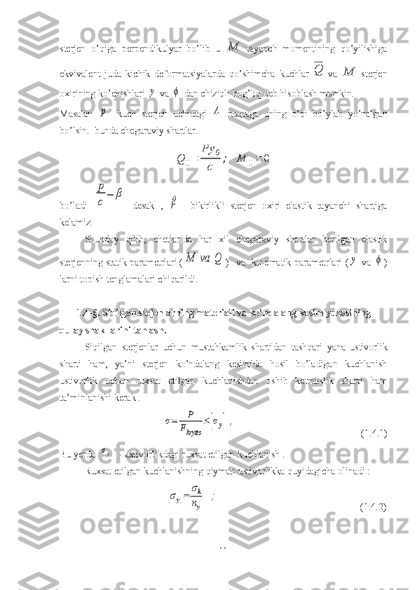 sterjen   o’qiga   perpendikulyar   bo’lib   u  M   tayanch   momentining   qo’yilishiga
ekvivalent   juda   kichik   deformatsiyalarda   qo’shimcha   kuchlar  	
Q   va  	M   sterjen
oxirining ko’chishlari 	
y  va 	ϕ  dan chiziqli bog’liq deb hisoblash mumkin.
Masalan  	
p -   kuch   sterjen   uchidagi  	A   nuqtaga   uning   o’qi   bo’ylab   yo’nalgan
bo’lsin.  bunda chegaraviy shartlar.	
Q	0=	
Py	0	
c	
;	M	0=	0
bo’ladi  	
p
c	
=	β   desak   ,  	
β     bikirlikli   sterjen   oxiri   elastik   tayanchi   shartiga
kelamiz.
Shunday   qilib,   chetlarida   har   xil   chegaraviy   shartlar   berilgan   elastik
sterjenning statik parametrlari (	
M	va	Q )    va   kinematik parametrlari (	y   va  	ϕ )
larni topish tenglamalari chiqarildi.
       1.4 - §.  Siqilgan stejenlarning materiali va ko’ndalang kesim yuzasining 
qulay shakllarini tanlash.
Siqilgan   sterjenlar   uchun   mustahkamlik   shartidan   tashqari   yana   ustivorlik
sharti   ham,   ya’ni   sterjen   ko’ndalang   kesimida   hosil   bo’ladigan   kuchlanish
ustivorlik   uchun   ruxsat   etilgan   kuchlanishdan   oshib   ketmaslik   sharti   ham
ta’minlanishi   kerak .
                                	
σ=	P	
Fbrytto	
≤	[σу]	,                                                      ( 1.4 .1)
Bu   yerda  	
[σу]   - ustivorlikdagi   ruxsat   etilgan   kuchlanish .
Ruxsat etilgan kuchlanishning qiymati ustivorlikka quyidagicha olinadi :
                                 	
[σy]=	
σk
ny	
;                                                           (1.4.2)
11 