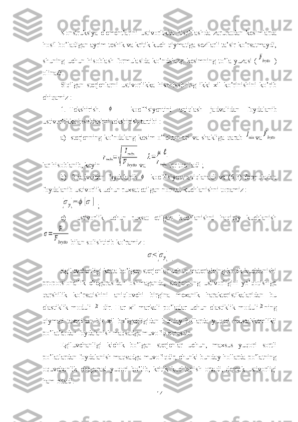 Konstruksiya   elementlarini   ustivorlikka   hisoblashda   zaruratdan   kesimlarda
hosil bo’ladigan ayrim teshik va kritik kuch qiymatiga sezilarli ta’sir ko’rsatmaydi,
shuning   uchun   hisoblash   formulasida   ko’ndalang   kesimning   to’la   yuzasi   (Fbrytto   )
olinadi.
Siqilgan   sterjenlarni   ustivorlikka   hisoblashning   ikki   xil   ko’rinishini   ko’rib
chiqamiz :
1. Tekshirish.  	
ϕ   -   koeffisiyentini   aniqlash   jadvalidan   foydalanib
ustivorlikka   hisoblashni   tekshirish   tartibi :
a)   sterjenning   ko’ndalang   kesim   o’lchamlari   va   shakliga   qarab  	
Imin va	Fbrytto
lar   hisoblanib, keyin  	
rmin	=	
√	
Imin	
Fbrytto va	
λ=	μ	ℓ	
rmin lar   topiladi ;
b)     2-jadvaldan   foydalanib  	
ϕ -   koeffisiyent   aniqlanadi   va   (6.3)   formuladan
foydalanib ustivorlik uchun ruxsat etilgan normal kuchlanishni topamiz :	
[σy]=	ϕ	[σ	]
 ;
c)     ustivorlik   uchun   ruxsat   etilgan   kuchlanishni   haqiqiy   kuchlanish	
σ=	P
Fbrytto
bilan solishtirib ko’ramiz :	
σ≤	[σy]
 .
Egiluvchanligi katta bo’lgan sterjenlar uchun materialning kritik kuchlanishi
proporsionallik   chegarasidan   oshmaganda,   sterjenning   ustivorligini   yo’qotishiga
qarshilik   ko’rsatishini   aniqlovchi   birgina   mexanik   harakteristikalaridan   bu
elastiklik   moduli  	
E
  dir.   Har   xil   markali   po’latlar   uchun   elastiklik   moduli	E ning
qiymati   taxminan   bir   xil   bo’lganligidan   bunday   hollarda   yuqori   mustahkamlikli
po’latlardan foydalanish maqsadga muvofiq emasdir.
Egiluvchanligi   kichik   bo’lgan   sterjenlar   uchun,   maxsus   yuqori   sortli
po’latlardan foydalanish maqsadga muvofiqdir, chunki bunday hollarda po’latning
oquvchanlik   chegarasi   yuqori   bo’lib,   kritik   kuchlanish   ortadi,   demak   ustivorligi
ham ortadi.
14 