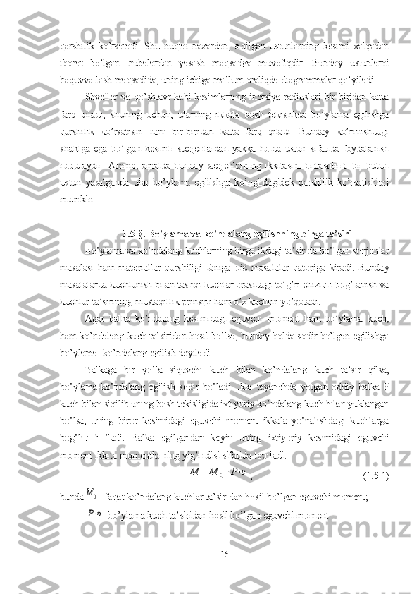 qarshilik   ko’rsatadi.   Shu   nuqtai   nazardan,   siqilgan   ustunlarning   kesimi   xalqadan
iborat   bo’lgan   trubalardan   yasash   maqsadga   muvofiqdir.   Bunday   ustunlarni
baquvvatlash   maqsadida, uning   ichiga   ma’lum   oraliqda   dia g ra m malar   qo’yiladi.
Shveller va qo’shtavr kabi kesimlarning inersiya radiuslari bir-biridan katta
farq   qiladi,   shuning   uchun,   ularning   ikkala   bosh   tekislikda   bo’ylama   egilishga
qarshilik   ko’rsatishi   ham   bir-biridan   katta   farq   qiladi.   Bunday   ko’rinishdagi
shaklga   ega   bo’lgan   kesimli   sterjenlardan   yakka   holda   ustun   sifatida   foydalanish
noqulaydir.   Ammo,   amalda   bunday   sterjenlarning   ikkitasini   birlashtirib   bir   butun
ustun   yasalganda   ular   bo’ylama   egilishga   ko’ngildagidek   qarshilik   ko’rsatishlari
mumkin.
1.5 -§.  Bo’ylama va ko’ndalang egilishning birga ta’siri
Bo’ylama va ko’ndalang kuchlarning birgalikdagi ta’sirida bo’lgan sterjenlar
masalasi   ham   materiallar   qarshiligi   faniga   oid   masalalar   qatoriga   kiradi.   Bunday
masalalarda kuchlanish bilan tashqi kuchlar orasidagi to’g’ri chiziqli bog’lanish va
kuchlar ta’sirining mustaqillik prinsipi ham o’z kuchini yo’qotadi. 
Agar   balka   ko’ndalang   kesimidagi   eguvchi   moment   ham   bo’ylama   kuch,
ham ko’ndalang kuch ta’siridan hosil bo’lsa, bunday holda sodir bo’lgan egilishga
bo’ylama- ko’ndalang egilish deyiladi.
Balkaga   bir   yo’la   siquvchi   kuch   bilan   ko’ndalang   kuch   ta’sir   qilsa,
bo’ylama-ko’ndalang   egilish   sodir   bo’ladi.   Ikki   tayanchda   yotgan   oddiy   balka   P
kuch bilan siqilib uning bosh tekisligida ixtiyoriy ko’ndalang kuch bilan yuklangan
bo’lsa,   uning   biror   kesimidagi   eguvchi   moment   ikkala   yo’nalishdagi   kuchlarga
bog’liq   bo’ladi.   Balka   egilgandan   keyin   uning   ixtiyoriy   kesimidagi   eguvchi
moment   ikkita   momentlarning   yig’indisi   sifatida   topiladi:M	=	M	0+	P⋅υ
,                                             ( 1.5 .1)
bunda	
M	0 - faqat   ko’ndalang   kuchlar   ta’siridan   hosil   bo’lgan   eguvchi   moment;
P⋅υ
-bo’ylama   kuch   ta’siridan   hosil   bo’lgan   eguvchi   moment.
16 