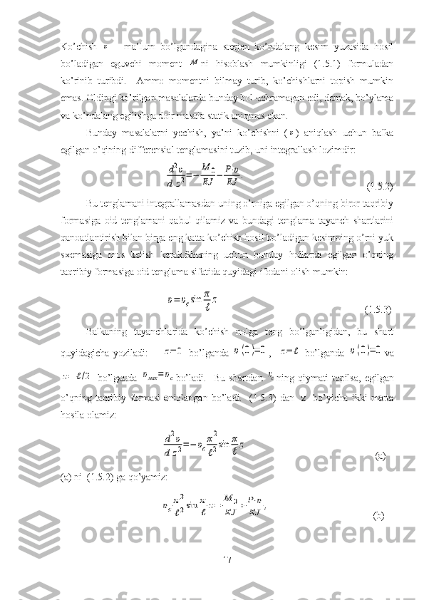 Ko’chish  υ   -   ma’lum   bo’lgandagina   sterjen   ko’ndalang   kesim   yuzasida   hosil
bo’ladigan   eguvchi   moment  	
M ni   hisoblash   mumkinligi   (1.5.1)   formuladan
ko’rinib   turibdi.     Ammo   momentni   bilmay   turib,   ko’chishlarni   topish   mumkin
emas. Oldingi ko’rilgan masalalarda bunday hol uchramagan edi, demak, bo’ylama
va ko’ndalang egilishga doir masala statik aniqmas ekan.
Bunday   masalalarni   yechish,   ya’ni   ko’chishni   (	
υ )   aniqlash   uchun   balka
egilgan o’qining   differensial   tenglamasini   tuzib, uni   integrallash   lozimdir:
                               	
d2υ	
d	z2=−	
M	0	
EJ	
−	P⋅υ	
EJ	
.                                                   ( 1. 5. 2 )
Bu tenglamani integrallamasdan uning o’rniga egilgan o’qning biror taqribiy
formasiga   oid   tenglamani   qabul   qilamiz   va   bundagi   tenglama   tayanch   shartlarini
qanoatlantirish bilan birga eng katta ko’chish hosil bo’ladigan kesimning o’rni yuk
sxemasiga   mos   kelish   kerak.Shuning   uchun   bunday   hollarda   egilgan   o’qning
taqribiy formasiga oid tenglama sifatida quyidagi ifodani olish mumkin:
                            	
υ=	υcsin	π
ℓ	
z                                                             ( 1. 5. 3 )
Balkaning   tayanchlarida   ko’chish   nolga   teng   bo’lganligidan,   bu   shart
quyidagicha   yoziladi:        	
z=	0
  bo’lganda  	υ(0)=	0 ,   	z=	ℓ
  bo’lganda  	υ(0)=	0 va	
z=	ℓ/2
  bo’lganda  	υмах	=	υc bo’ladi.     Bu   shartdan  	υc ning   qiymati   topilsa,   egilgan
o’qning   taqribiy   formasi   aniqlangan   bo’ladi.     ( 1. 5. 3 )   dan     z     bo’yicha   ikki   marta
hosila   olamiz:
                          	
d2υ	
d	z2=	−	υc
π2
ℓ2sin	π
ℓ	
z                                                      (a)
(a) ni  ( 1. 5.2) ga qo’yamiz:
                          	
υc
π2
ℓ2sin	π
ℓ	z=	
M	0	
EJ	+	P⋅υ	
EJ	,                                            (b)
17 