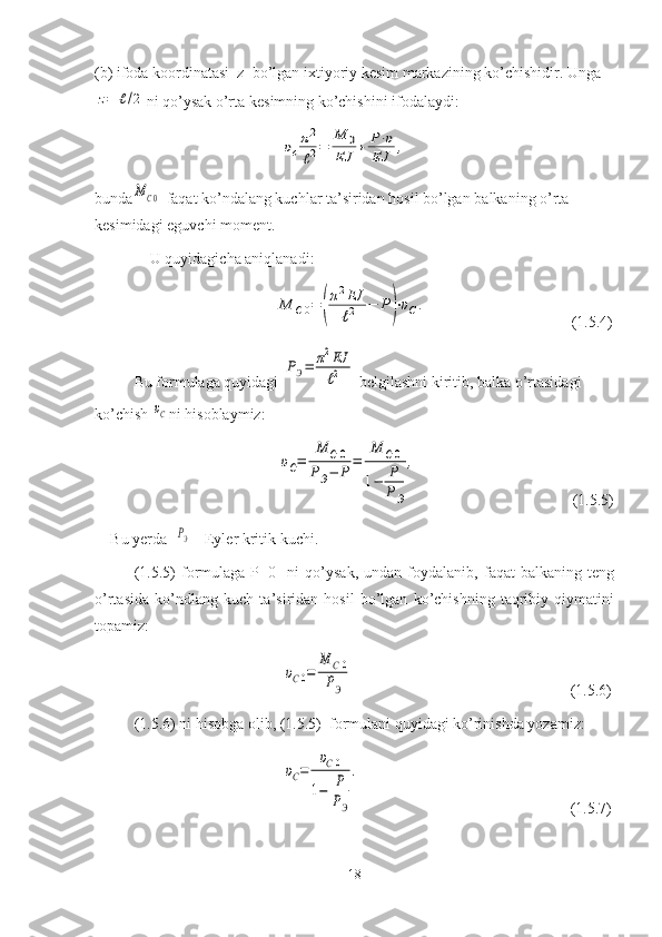 (b) ifoda koordinatasi  z  bo’lgan   ixtiyoriy   kesim   markazining   ko’chishidir. Ungaz=	ℓ/2
ni   qo’ysak   o’rta   kesimning   ko’chishini   ifodalaydi:
                               	
υc
π2
ℓ2=	
M	0	
EJ	+	P⋅υ	
EJ	,
bunda	
MC0 -faqat ko’ndalang kuchlar ta’siridan hosil bo’lgan   balkaning   o’rta  
kesimidagi   eguvchi   moment.
U quyidagicha aniqlanadi:
                                	
M	C0=	(
π2EJ
ℓ2	−	P)⋅υC.                                      (1.5.4)
Bu formulaga quyidagi 	
PЭ=	π2EJ
ℓ2
  belgilashni kiritib, balka o’rtasidagi 
ko’chish 	
υC ni hisoblaymiz:
                                 	
υC=	
M	C0	
PЭ−	Р	
=	
M	C0	
1−	P
PЭ	
,                                           ( 1. 5. 5 )
Bu   yerda  	
PЭ  - Eyler kritik kuchi.
(1.5.5)   formulaga   P=0     ni   qo’ysak,   undan   foydalanib,   faqat   balkaning   teng
o’rtasida   ko’ndlang   kuch   ta’siridan   hosil   bo’lgan   ko’chishning   taqribiy   qiymatini
topamiz:
                                  	
υC0=	
M	C0	
PЭ                                                           ( 1. 5. 6 )
( 1.5.6 ) ni   hisobga   olib, ( 1.5. 5)  formulani   quyidagi   ko’rinishda   yozamiz:
                                  	
υC=	
υC0	
1−	P
PЭ
.                                                         ( 1.5 .7)
18 