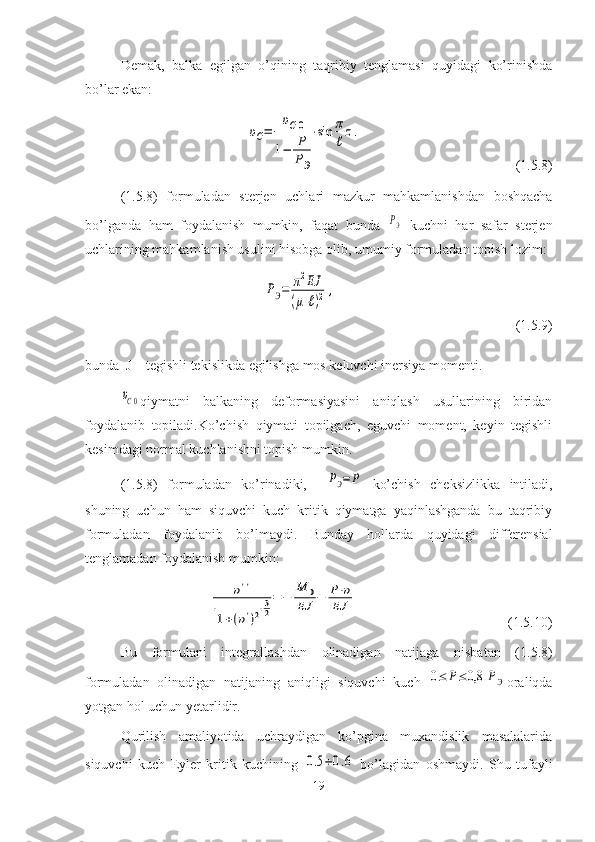 Demak,   balka   egilgan   o’qining   taqribiy   tenglamasi   quyidagi   ko’rinishda
bo’lar ekan:
                                υC=	
υC0	
1−	P
PЭ
⋅sin	π
ℓ
z.                                             (1.5.8)
(1.5.8)   formuladan   sterjen   uchlari   mazkur   mahkamlanishdan   boshqacha
bo’lganda   ham   foydalanish   mumkin,   faqat   bunda  	
PЭ   kuchni   har   safar   sterjen
uchlarining mahkamlanish usulini hisobga olib, umumiy formuladan topish lozim:	
PЭ=	π2EJ	
(μ	ℓ)2	,
                                                   ( 1.5 . 9 )
bunda  J – tegishli   tekislikda   egilishga   mos keluvchi inersiya momenti.	
υC0
qiymatni   balkaning   deformasiyasini   aniqlash   usullarining   biridan
foydalanib   topiladi.Ko’chish   qiymati   topilgach,   eguvchi   moment,   keyin   tegishli
kesimdagi normal kuchlanishni topish mumkin. 
(1.5.8)   formuladan   ko’rinadiki,    	
PЭ=P
  ko’chish   cheksizlikka   intiladi,
shuning   uchun   ham   siquvchi   kuch   kritik   qiymatga   yaqinlashganda   bu   taqribiy
formuladan   foydalanib   bo’lmaydi.   Bunday   hollarda   quyidagi   differensial
tenglamadan foydalanish mumkin:
                     	
υ''	
[1+(υ')2]
32
=	−	
M	0	
EJ	−	P⋅υ	
EJ                                              ( 1. 5.1 0 )
Bu   formulani   integrallashdan   olinadigan   natijaga   nisbatan   ( 1. 5. 8 )
formuladan   olinadigan   natijaning   aniqligi   siquvchi   kuch  	
0≤	P≤	0,8	PЭ oraliqda
yotgan   hol   uchun   yetarlidir.
Qurilish   amaliyotida   uchraydigan   ko’pgina   muxandislik   masalalarida
siquvchi   kuch   Eyler   kritik   kuchining  	
0.5÷0.6
  bo’lagidan   oshmaydi.   Shu   tufayli
19 