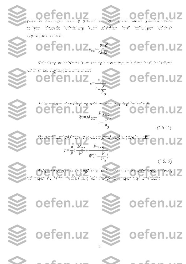 yuqorida   keltirilgan   taqribiy   yechim   amaliy   hisoblar   uchun   yetarlidir.Balka
prolyoti   o’rtasida   ko’ndalang   kuch   ta’siridan   hosil   bo’ladigan   ko’chish
quyidagicha bо`ladi:.
                                              υC0=	
P1ℓ3	
48	EJ .
Ko’ndlang va bo’ylama kuchlarning bir vaqtdagi ta’siridan hosil bo’ladigan
ko’chish esa quyidagicha aniqlanadi:
                                               	
υ=	
υC0	
1−	P
PЭ .
Balka prolyoti o’rtasidagi eguvchi moment quyidagicha bo’ladi:
                                   	
M	=	M	C0+	
P⋅υC0	
1−	P
PЭ
.                                            ( 1. 5.11)
Siquvchi   kuchlanishning   eng   kata   qiymati   quyidagicha   bo’ladi:
                      	
σ=	P
F	
+	
M	C0	
W	
+	
P⋅υC0	
W	(1−	P
PЭ
)
.                                              ( 1. 5.1 2 )
Bo’ylama va ko’ndalang egilishda kuchlanish bilan siquvchi kuch markaziy
bo’lmagan siqilishini hisoblashdagi kabi chiziqli bo’lmagan bog’lanishdadir
20 