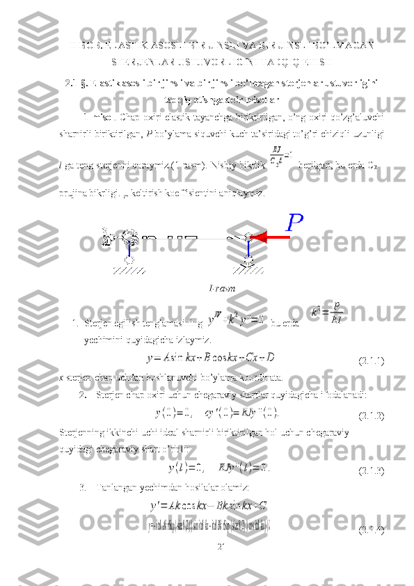 II BOB.  ELASTIK ASOSLI BIR JINSLI VA BIR JINSLI BO’LMAGAN
STERJENLAR USTUVORLIGINI TADQIQ ETISH
2.1-§.  Elastik asosli bir jinsli va bir jinsli bo’lmagan sterjenlar ustuvorligini
tadqiq etishga doir misollar
1-misol . Chap oxiri elastik tayanchga biriktirilgan, o’ng oxiri qo’zg’aluvchi
sharnirli biriktirilgan,  P  bo’ylama siquvchi kuch ta’siridagi to’g’ri chiziqli uzunligi
l  ga teng sterjenni qaraymiz (1-rasm).  Nisbiy bikrlik EJ
C2ℓ=1
  berilgan, bu erda C
2  –
prujina bikrligi. µ keltirish koeffisientini aniqlaymiz.
1-rasm
1. Sterjen egilish tenglamasining 	
yIV	+	k2y''=	0  bu erda    	
k2=	P
EI  
yechimini quyidagicha izlaymiz.	
y=	A	sin	kx	+	B	cos	kx	+Cx	+	D
                                 ( 2.1. 1)
x  sterjen chap uchdan boshlanuvchi bo’ylama koordinata.
2. Sterjen chap oxiri uchun chegaraviy shartlar quyidagicha ifodalanadi:	
y(0)=	0,	cy	'(0)=	EJy	''(0).
                               ( 2.1. 2)
Sterjenning ikkinchi uchi ideal sharnirli biriktirilgan hol uchun chegaraviy 
quyidagi chegaraviy shart o’rinli:	
y(l)=	0	,	EJy	''(l)=	0.
                                   ( 2.1. 3)
3. Tanlangan yechimdan hosilalar olamiz:
                                    	
y'=	Ak	cos	kx	−	Bk	sin	kx	+C	
y= -  ital 	Ak rSup { size 8{2} } 	sin ital kx -  ital 	Bk rSup { size 8{2} } 	cos ital kx} {¿
                                    ( 2.1. 4)
21 
