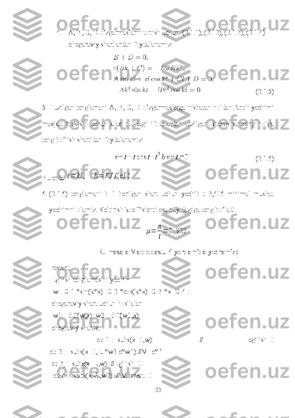 4. A, B, C, D o’zgarmaslarni topish uchun  ( 2.1. 1), ( 2.1 2), ( 2.1. 3), ( 2.1. 4) 
chegaraviy shartlardan foydalanamiz:
                         (2.1.5)
5. Tuzilgan tenglamani A, B, C, D o’zgarmaslarga nisbatan noldan farqli yechimi
mavjud   bo’lishi   uchun   ular   oldidagi   ifodalardan   tuzilgan   diterminantning   nolga
teng bo’lish shartidan foydalanamiz:sin	t−	tcos	t+t2bsin	t=	0
                                     ( 2.1. 6)
Bu erda 	
t=	kl	,	b=	EJ	/(cl	).
6. ( 2.1. 6)   tenglamani   b=1   berilgan   shart   uchun   yechib   t=3,406   minimal   musbat
yechimni olamiz. Keltirish koeffisienti esa quyidagiga teng bo’ladi. 	
μ=	π
t
=	0.922
 Bu masala Maple dasturi yordamida yechamiz:
restart;
Egilish tenglamasini yechimi
 w:=C[1]*sin(k*x)+C[2]*cos(k*x)+C[3]*x+C[4]:
chegaraviy shart uchun hosilalar
 w1:=diff(w,x): w2:=diff(w1,x):
chegraviy shartlar
  eq[1]:=subs(x=0,w):   #   egilish=0
    eq[2]:=subs(x=0,EJ*w2-c*w1):# М =c*fi
eq[3]:=subs(x=L,w): #Egilish=0
 eq[4]:=subs(x=L,w2): # Moment=0
22 