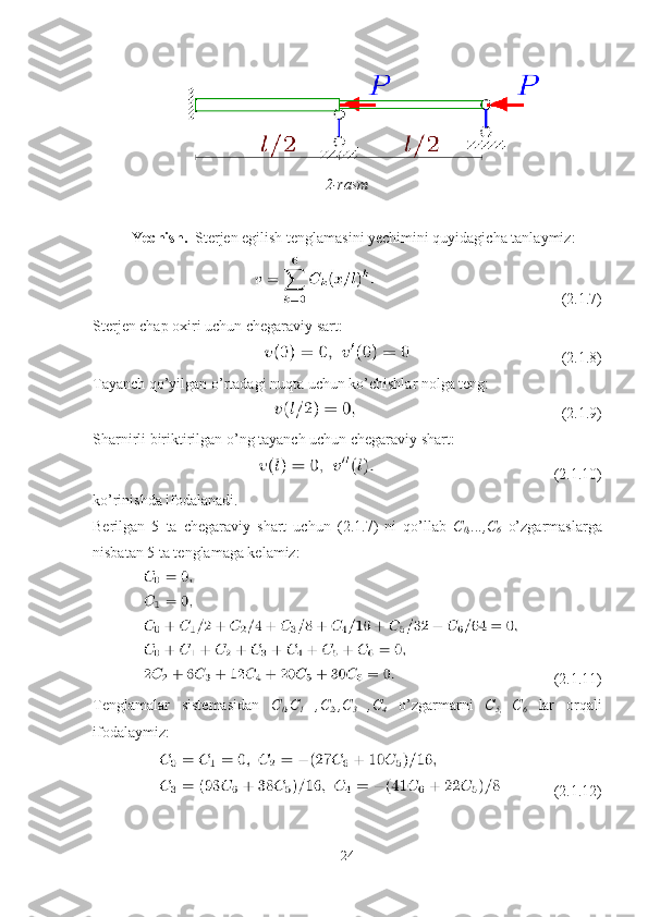 2-rasm
Yechish.   Sterjen egilish tenglamasini yechimini quyidagicha tanlaymiz:
                                                ( 2. 1 .7 )
Sterjen chap oxiri uchun chegaraviy sart:
                                       (2.1.8)
Tayanch qo’yilgan o’rtadagi nuqta uchun ko’chishlar nolga teng:
                                                     (2.1.9)
Sharnirli biriktirilgan o’ng tayanch uchun chegaraviy shart:
                                              (2.1.10)
ko’rinishda ifodalanadi.
Berilgan   5   ta   chegaraviy   shart   uchun   ( 2. 1 .7 )   ni   qo’llab   C
0 ,...,C
6   o’zgarmaslarga
nisbatan 5 ta tenglamaga kelamiz:
          (2.1.11)
Tenglamalar   sistemasidan   C
0 ,C
1   ,C
2 ,,C
3   ,C
4   o’zgarmarni   C
5,   C
6   lar   orqali
ifodalaymiz:
            (2.1.12)
24 