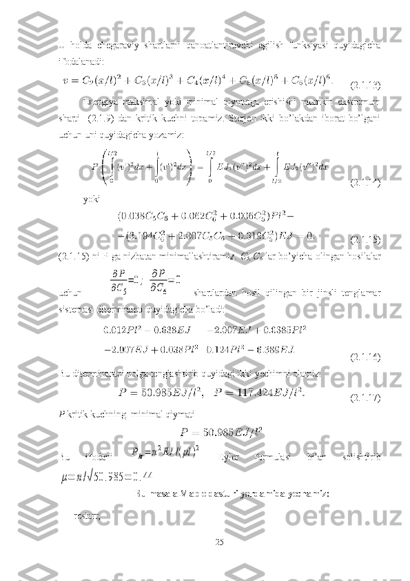 U   holda   chegaraviy   shartlarni   qanoatlantiruvchi   egilish   funksiyasi   quyidagicha
ifodalanadi:
      (2.1.13)
Energiya   maksimal   yoki   minimal   qiymatga   erishishi   mumkin   ekstremum
sharti     (2. 1.9 )   dan   kritik   kuchni   topamiz.   Sterjen   ikki   bo’lakdan   iborat   bo’lgani
uchun uni quyidagicha yozamiz: 
        (2.1.14)
yoki
           (2.1.15)
(2. 1.15 ) ni P ga nizbatan minimallashtiramiz.   C
5,   C
6   lar bo’yicha olingan hosilalar
uchun          ∂P	
∂C5
=	0;	∂	P	
∂C	6
=	0     shartlardan   hosil   qilingan   bir   jinsli   tenglamar
sistemasi diterminanti quyidagicha bo’ladi:
             (2.1.16)
Bu diterminantni nolga tenglashtirib quyidagi ikki yechimni olamiz:
               (2.1.17)
P  kritik kuchning  minimal qiymati                       
Bu   ifodani  	
Pkr=	π2EJ	/(μl	)2   Eyler   formulasi   bilan   solishtirib	
μ=	π/√50	.985	=	0.44
Bu masala Maple dasturi yordamida yechamiz:
 restart;
25 