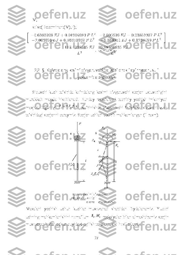  M;
 solve(Determinant(M),P);
2. 2-   §.  Ko’ndalang kesimi o’zgaruvchi balkani  chekli ayirmalar u suli
yordamida hisoblash  
Siquvchi   kuch   ta’sirida   ko’ndalang   kesimi   o’zgaruvchi   sterjen   ustuvorligini
murakkab   masala   hisoblanadi.   Bunday   masalalarni   taqribiy   yechish   imkoniyati
mavjud.   Og’irligi  Jz(x)=J0f(x) ,   ko’rinishda   o’zgaruvchi   bo’ylama   siquvchi   kuch
ta’siridagi sterjenni qaraymiz. Sterjen uchlari qistirib mahkamlangan  (1 -rasm ).
 
Masalani   yechish   uchun   kuchlar   muvozanati   shartidan   foydalanamiz.   Yuqori
uchning mahkamlanishini  noma’lum  	
R0,M0   reaksiyalar  bilan almashtiramiz sterjin
muvozanat holati uchun quyidagi egilish tenglamasini   hosil qilamiz.  
27  1. rasm. Kesimi o’zgaruvchi 
sterjen   ustuvorligi       
                 переменного сечения lP
а
J
z ( x ) б
М
0
у
lP
кр
х
у
х R
0
J
0  f ( x ) 