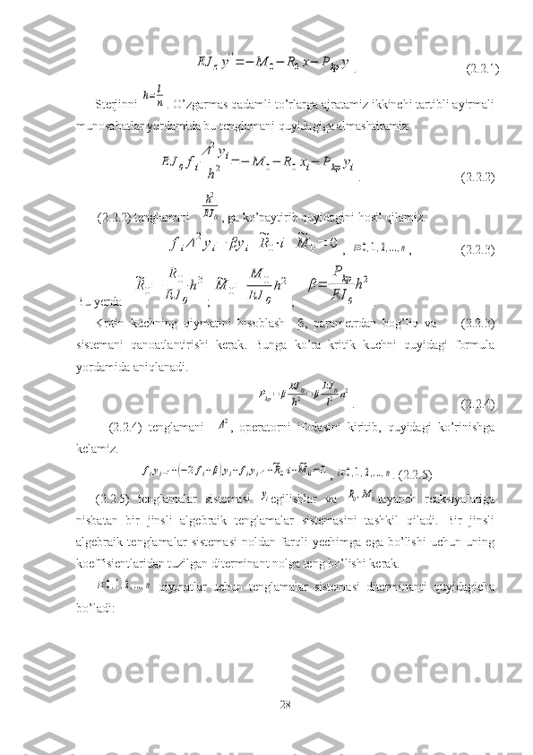 EJ	zy''=	−	M	0−	R0x−	P	kp	y.                                   (2.2.1)
Sterjinni 	
h=	l
n . O’zgarmas qadamli to’rlarga ajratamiz ikkinchi tartibli ayirmali
munosabatlar yordamida bu tenglamani quyidagiga almashtiramiz:
EJ	0	fi
Δ2yi	
h2	=	−	M	0−	R0xi−	P	kp	yi
.                                ( 2.2. 2)
 (2.2.2)  tenglamani    	
h2
EJ	0 ,  ga ko’paytirib quyidagini hosil qilamiz.	
fiΔ	2yi−	βy	i+~R	0⋅i+	~M	0=	0
,  	i=0,1,2,...,n ,                (2.2.3)
Bu yerda    	
~R0=	
R	0	
EJ	0
h3 ;	~M	0=	
M	0	
EJ	0
h2 ;   	β=	
P	kp	
EJ	0
h2 .
Kritin   kuchning   qiymatini   hisoblash      ,   parametrdan   bog’liq   va         (2.2.3)
sistemani   qanoatlantirishi   kerak .   Bunga   ko’ra   kritik   kuchni   quyidagi   formula
yordamida aniqlanadi.	
Pkp=	βEJ	0
h2=	βEJ	0
l2	n2
.                                  ( 2.2. 4)     
    ( 2.2.4 )   tenglamani    	
Δ2 ,   operatorni   ifodasini   kiritib,   quyidagi   ko’rinishga
kelamiz.	
fiyi−1+(−2fi+β)yi+fiyi+1+~R0⋅i+~M	0=0
, 	i=0,1,2,...,n . (2.2.5)     
(2.2.5)   tenglamalar   sistemasi  	
yi egilishlar   va  	R0,M0 tayanch   reaksiyalariga
nisbatan   bir   jinsli   algebraik   tenglamalar   sistemasini   tashkil   qiladi.   Bir   jinsli
algebraik   tenglamalar   sistemasi   noldan   farqli   yechimga   ega   bo’lishi   uchun   uning
koeffisientlaridan tuzilgan diterminant nolga teng bo’lishi kerak.	
i=0,1,2,...,n
  qiymatlar   uchun   tenglamalar   sistemasi   diterminanti   quyidagicha
bo’ladi :
28 