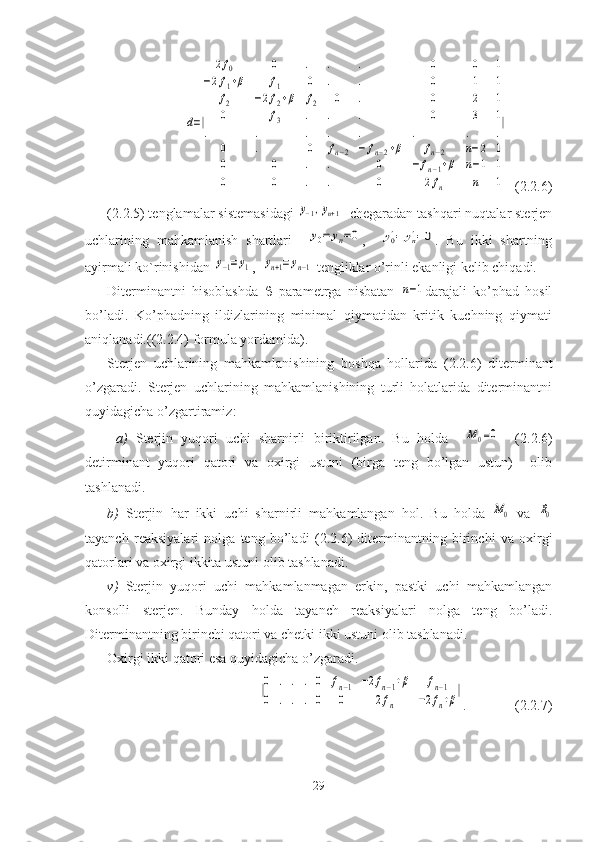 d=|	
2f0	0	.	.	.	0	0	1	
−2f1+β	f1	0	.	.	0	1	1	
f2	−2f2+β	f2	0	.	0	2	1	
0	f3	.	.	.	0	3	1	
.	.	.	.	.	.	.	.	
0	.	0	fn−2	−	fn−2+β	fn−2	n−2	1	
0	0	.	.	0	−	fn−1+β	n−1	1	
0	0	.	.	0	2fn	n	1
|  (2.2.6)
(2.2.5)  tenglamalar sistemasidagi 	
y−1,yn+1    chegaradan tashqari nuqtalar sterjen
uchlarining   mahkamlanish   shartlari    	
y0=	yn=0 ,    	y0'=	yn'=0 .   Bu   ikki   shartning
ayirmali ko ` rinishidan 	
y−1=	y1 ,  	yn+1=	yn−1  tengliklar o’rinli ekanligi kelib chiqadi.
Diterminantni   hisoblashda      parametrga   nisbatan  	
n−1 darajali   ko’phad   hosil
bo’ladi.   Ko’phadning   ildizlarining   minimal   qiymatidan   kritik   kuchning   qiymati
aniqlanadi.( (2.2.4)  formula yordamida ). 
Sterjen   uchlarining   mahkamlanishining   boshqa   hollarida   (2.2.6)   diterminant
o’zgaradi.   Sterjen   uchlarining   mahkamlanishining   turli   holatlarida   diterminantni
quyidagicha o’zgartiramiz :
  a )   Sterjin   yuqori   uchi   sharnirli   biriktirilgan.   Bu   holda    	
M0=0     (2.2.6)
detirminant   yuqori   qatori   va   oxirgi   ustuni   (birga   teng   bo’lgan   ustun)     olib
tashlanadi. 
b)   Sterjin   har   ikki   uchi   sharnirli   mahkamlangan   hol.   Bu   holda  
M0   va  	R0
tayanch   reaksiyalari   nolga   teng   bo’ladi   ( 2.2. 6)   diterminantning   birinchi   va   oxirgi
qatorlari va oxirgi ikkita ustuni olib tashlanadi.
v)   Sterjin   yuqori   uchi   mahkamlanmagan   erkin,   pastki   uchi   mahkamlangan
konsolli   sterjen.   Bunday   holda   tayanch   reaksiyalari   nolga   teng   bo’ladi.
Diterminantning birinchi qatori   va chetki ikki ustuni olib tashlanadi. 
Oxirgi ikki qatori esa quyidagicha o’zgaradi.	
|0	.	.	.	0	fn−1	−2fn−1+β	fn−1	
0	.	.	.	0	0	2fn	−2fn+β
|
.              (2.2.7)
29 