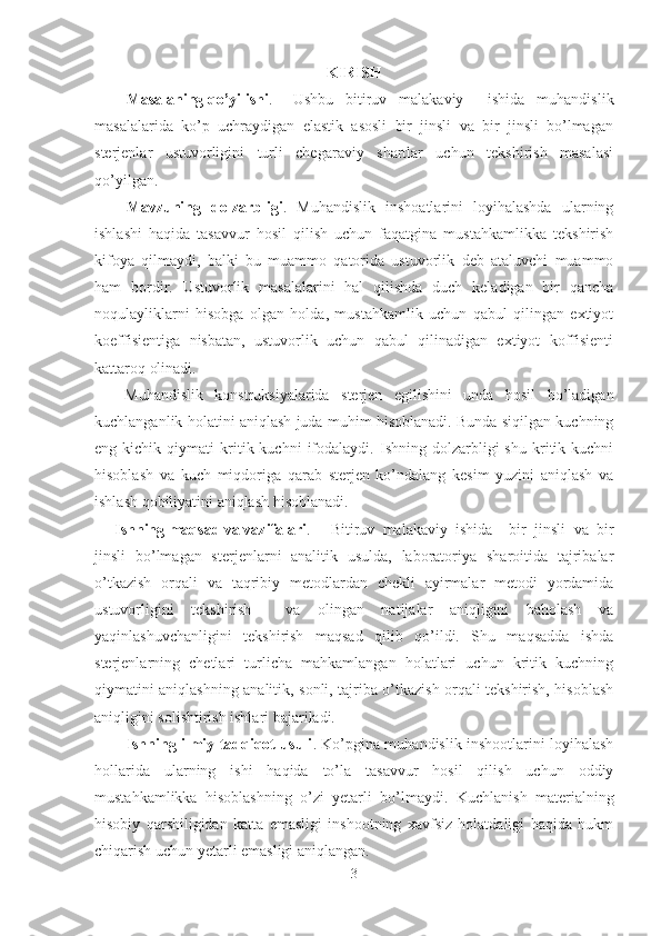 KIRISH
Masalaning qo’yilishi . Ushbu   bitiruv   malakaviy     ishida   muhandislik
masalalarida   ko’p   uchraydigan   elastik   asosli   bir   jinsli   va   bir   jinsli   bo’lmagan
sterjenlar   ustuvorligini   turli   chegaraviy   shartlar   uchun   tekshirish   masalasi
qo’yilgan.
Mavzuning   dolzarbligi .   Muhandislik   inshoatlarini   loyihalashda   ularning
ishlashi   haqida   tasavvur   hosil   qilish   uchun   faqatgina   mustahkamlikka   tekshirish
kifoya   qilmaydi,   balki   bu   muammo   qatorida   ustuvorlik   deb   ataluvchi   muammo
ham   bordir.   Ustuvorlik   masalalarini   hal   qilishda   duch   keladigan   bir   qancha
noqulayliklarni   hisobga   olgan   holda,   mustahkamlik   uchun   qabul   qilingan   extiyot
koeffisientiga   nisbatan,   ustuvorlik   uchun   qabul   qilinadigan   extiyot   koffisienti
kattaroq olinadi.
Muhandislik   konstruksiyalarida   sterjen   egilishini   unda   hosil   bo’ladigan
kuchlanganlik holatini aniqlash juda muhim hisoblanadi. Bunda siqilgan kuchning
eng  kichik   qiymati   kritik  kuchni   ifodalaydi.   Ishning  dolzarbligi   shu   kritik  kuchni
hisoblash   va   kuch   miqdoriga   qarab   sterjen   ko’ndalang   kesim   yuzini   aniqlash   va
ishlash qobiliyatini aniqlash hisoblanadi.
Ishning maqsad va vazifalari . Bitiruv   malakaviy   ishida     bir   jinsli   va   bir
jinsli   bo’lmagan   sterjenlarni   analitik   usulda,   laboratoriya   sharoitida   tajribalar
o’tkazish   orqali   va   taqribiy   metodlardan   chekli   ayirmalar   metodi   yordamida
ustuvorligini   tekshirish     va   olingan   natijalar   aniqligini   baholash   va
yaqinlashuvchanligini   tekshirish   maqsad   qilib   qo’ildi.   Shu   maqsadda   ishda
sterjenlarning   chetlari   turlicha   mahkamlangan   holatlari   uchun   kritik   kuchning
qiymatini aniqlashning analitik, sonli, tajriba o’tkazish orqali tekshirish, hisoblash
aniqligini solishtirish ishlari bajariladi.
Ishning ilmiy tadqiqot usuli .   K o’pgina muhandislik inshootlarini loyihalash
hollarida   ularning   ishi   haqida   to’la   tasavvur   hosil   qilish   uchun   oddiy
mustahkamlikka   hisoblashning   o’zi   yetarli   bo’lmaydi.   Kuchlanish   matеrialning
hisobiy   qarshiligidan   katta   emasligi   inshootning   xavfsiz   holatdaligi   haqida   hukm
chiqarish uchun yetarli emasligi aniqlangan.
3 