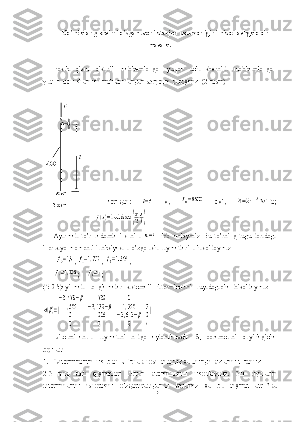 Ko’ndalang kesimi o’zgaruvchi sterjen ustuvorligini hisoblashga doir
masala.
Pastki   qismi   qistirib   mahkamlangan   yuqori   uchi   sharnirli   mahkamlangan
yuqori uchi sharnirli mahkamlangan sterjenni qaraymiz. (2-rasm)
                          
Berilgan:  l=6   м;  	J0=8500   см 4
;  	E=2⋅10	5 МПа;	
f(x)=1+0,8	cos	(
π
2	
x
l)
.
Ayirmali to’r qadamlari sonini  
n=4   deb tanlaymiz. Bu to’rning tugunlaridagi
inertsiya momenti funksiyasini o’zgarishi qiymatlarini hisoblaymiz.
 	
f0=1,8 ; 	f1=1,739 ; 	f2=1,566 ; 	
f3=1,306
;    	f4=1 ;
(2. 2 .5)ayirmali   tenglamalar   sistemali   diterminatini   quyidagicha   hisoblaymiz.    	
d(β)=|
−3,478	−β	1,739	0	1	
1,566	−3,132	−β	1,566	2	
0	1,306	−2,612	−β	3	
0	0	2	4
|
.
Diterminantni   qiymatini   nolga   aylantiruvchi    ,   parametrni   quyidagicha
topiladi.  
1.   Diterminantni hisoblab ko’phad hosil qilamiz va uning ildizlarini topamiz 
2.    ning   turli   qiymatlari   uchun   diterminantni   hisoblaymiz.    ni   qiymatini
diterminantni   ishorasini   o’zgartiradiganini   topamiz   va   bu   qiymat   atrofida
30lP
J
z ( x )
2 -rasm 